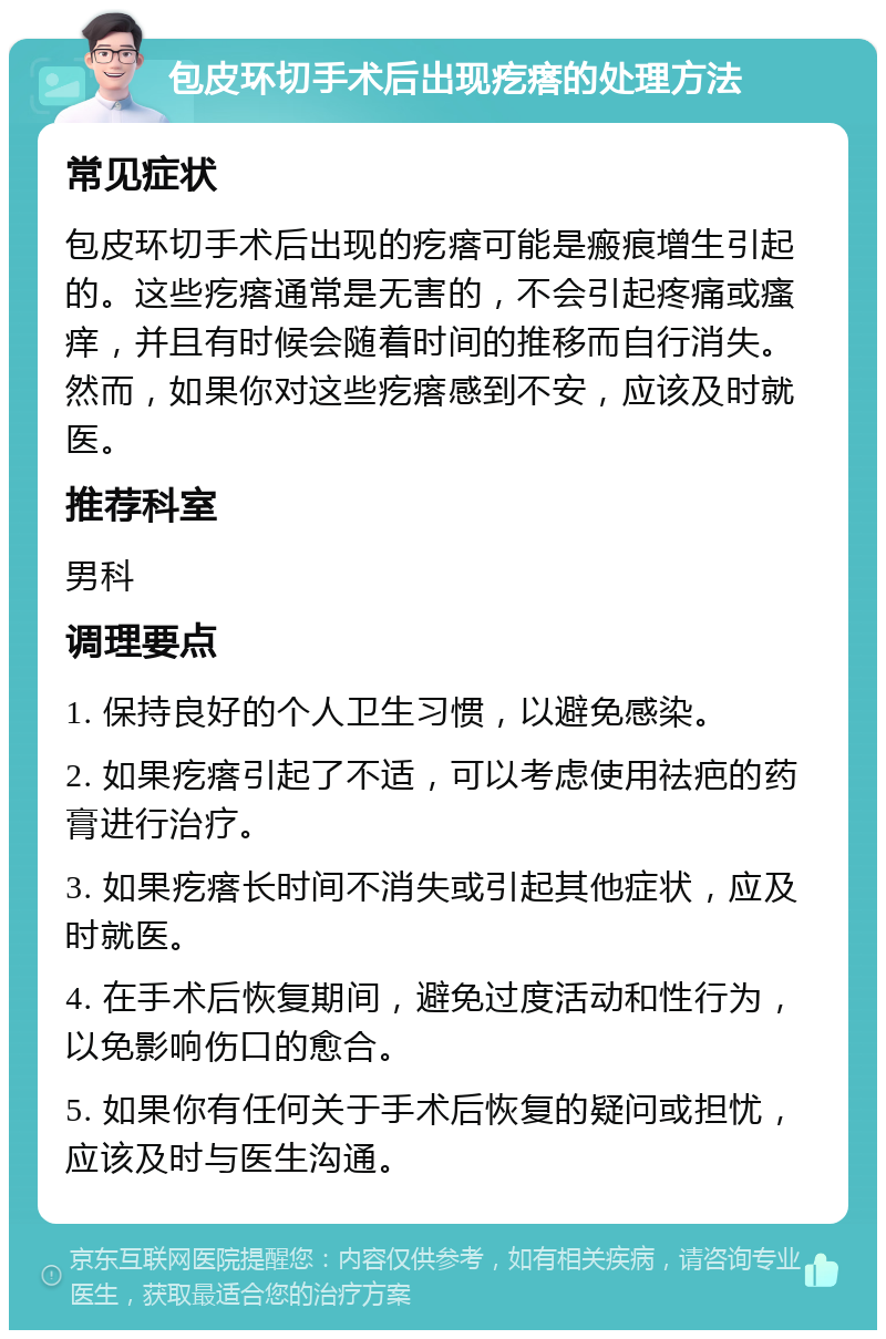 包皮环切手术后出现疙瘩的处理方法 常见症状 包皮环切手术后出现的疙瘩可能是瘢痕增生引起的。这些疙瘩通常是无害的，不会引起疼痛或瘙痒，并且有时候会随着时间的推移而自行消失。然而，如果你对这些疙瘩感到不安，应该及时就医。 推荐科室 男科 调理要点 1. 保持良好的个人卫生习惯，以避免感染。 2. 如果疙瘩引起了不适，可以考虑使用祛疤的药膏进行治疗。 3. 如果疙瘩长时间不消失或引起其他症状，应及时就医。 4. 在手术后恢复期间，避免过度活动和性行为，以免影响伤口的愈合。 5. 如果你有任何关于手术后恢复的疑问或担忧，应该及时与医生沟通。