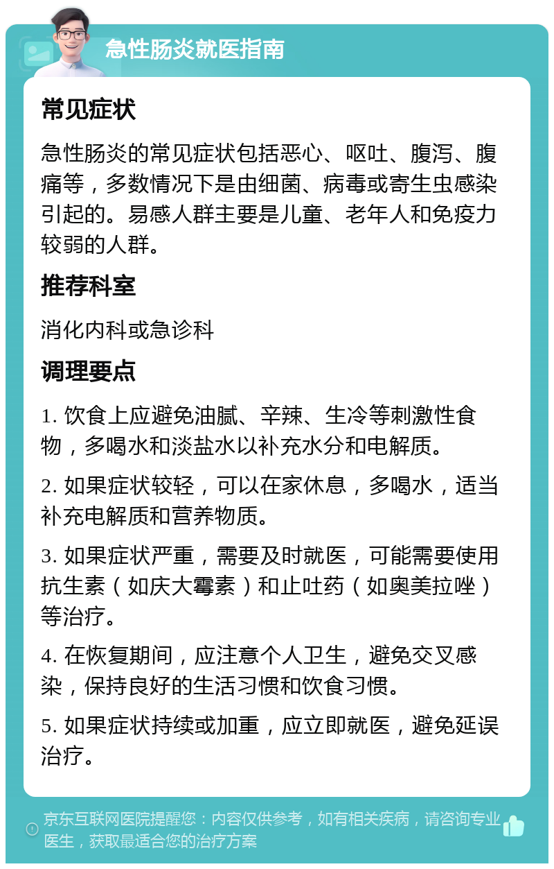 急性肠炎就医指南 常见症状 急性肠炎的常见症状包括恶心、呕吐、腹泻、腹痛等，多数情况下是由细菌、病毒或寄生虫感染引起的。易感人群主要是儿童、老年人和免疫力较弱的人群。 推荐科室 消化内科或急诊科 调理要点 1. 饮食上应避免油腻、辛辣、生冷等刺激性食物，多喝水和淡盐水以补充水分和电解质。 2. 如果症状较轻，可以在家休息，多喝水，适当补充电解质和营养物质。 3. 如果症状严重，需要及时就医，可能需要使用抗生素（如庆大霉素）和止吐药（如奥美拉唑）等治疗。 4. 在恢复期间，应注意个人卫生，避免交叉感染，保持良好的生活习惯和饮食习惯。 5. 如果症状持续或加重，应立即就医，避免延误治疗。