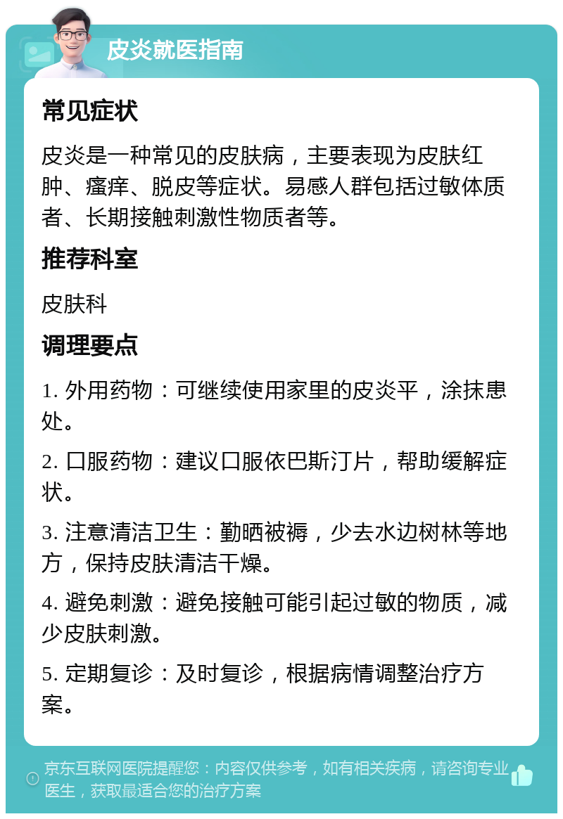 皮炎就医指南 常见症状 皮炎是一种常见的皮肤病，主要表现为皮肤红肿、瘙痒、脱皮等症状。易感人群包括过敏体质者、长期接触刺激性物质者等。 推荐科室 皮肤科 调理要点 1. 外用药物：可继续使用家里的皮炎平，涂抹患处。 2. 口服药物：建议口服依巴斯汀片，帮助缓解症状。 3. 注意清洁卫生：勤晒被褥，少去水边树林等地方，保持皮肤清洁干燥。 4. 避免刺激：避免接触可能引起过敏的物质，减少皮肤刺激。 5. 定期复诊：及时复诊，根据病情调整治疗方案。