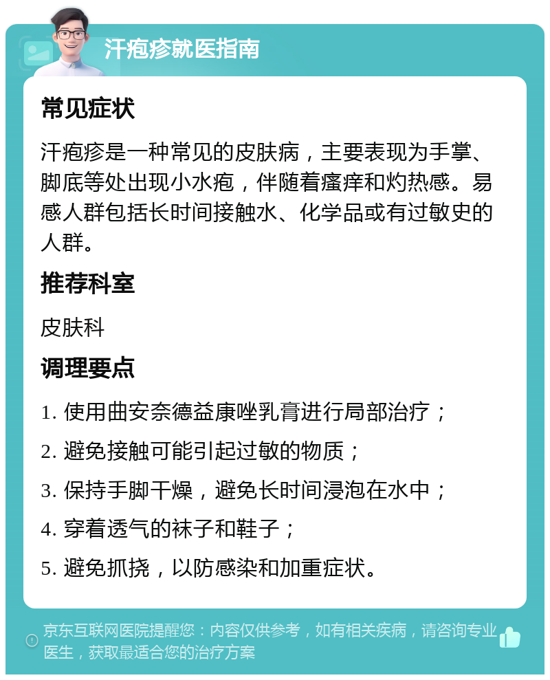 汗疱疹就医指南 常见症状 汗疱疹是一种常见的皮肤病，主要表现为手掌、脚底等处出现小水疱，伴随着瘙痒和灼热感。易感人群包括长时间接触水、化学品或有过敏史的人群。 推荐科室 皮肤科 调理要点 1. 使用曲安奈德益康唑乳膏进行局部治疗； 2. 避免接触可能引起过敏的物质； 3. 保持手脚干燥，避免长时间浸泡在水中； 4. 穿着透气的袜子和鞋子； 5. 避免抓挠，以防感染和加重症状。