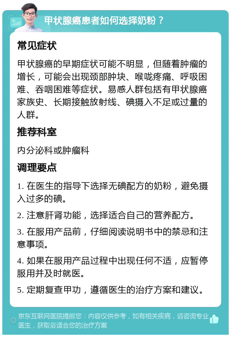 甲状腺癌患者如何选择奶粉？ 常见症状 甲状腺癌的早期症状可能不明显，但随着肿瘤的增长，可能会出现颈部肿块、喉咙疼痛、呼吸困难、吞咽困难等症状。易感人群包括有甲状腺癌家族史、长期接触放射线、碘摄入不足或过量的人群。 推荐科室 内分泌科或肿瘤科 调理要点 1. 在医生的指导下选择无碘配方的奶粉，避免摄入过多的碘。 2. 注意肝肾功能，选择适合自己的营养配方。 3. 在服用产品前，仔细阅读说明书中的禁忌和注意事项。 4. 如果在服用产品过程中出现任何不适，应暂停服用并及时就医。 5. 定期复查甲功，遵循医生的治疗方案和建议。