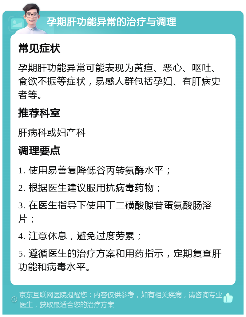 孕期肝功能异常的治疗与调理 常见症状 孕期肝功能异常可能表现为黄疸、恶心、呕吐、食欲不振等症状，易感人群包括孕妇、有肝病史者等。 推荐科室 肝病科或妇产科 调理要点 1. 使用易善复降低谷丙转氨酶水平； 2. 根据医生建议服用抗病毒药物； 3. 在医生指导下使用丁二磺酸腺苷蛋氨酸肠溶片； 4. 注意休息，避免过度劳累； 5. 遵循医生的治疗方案和用药指示，定期复查肝功能和病毒水平。