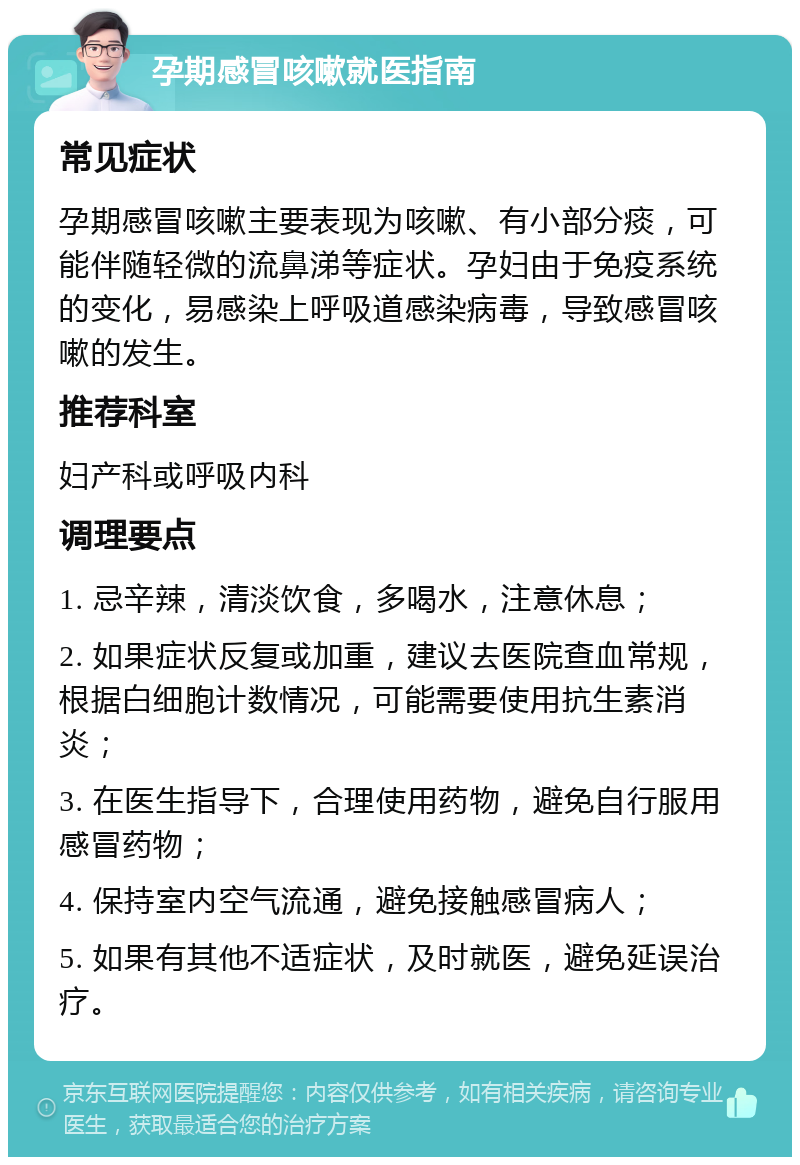 孕期感冒咳嗽就医指南 常见症状 孕期感冒咳嗽主要表现为咳嗽、有小部分痰，可能伴随轻微的流鼻涕等症状。孕妇由于免疫系统的变化，易感染上呼吸道感染病毒，导致感冒咳嗽的发生。 推荐科室 妇产科或呼吸内科 调理要点 1. 忌辛辣，清淡饮食，多喝水，注意休息； 2. 如果症状反复或加重，建议去医院查血常规，根据白细胞计数情况，可能需要使用抗生素消炎； 3. 在医生指导下，合理使用药物，避免自行服用感冒药物； 4. 保持室内空气流通，避免接触感冒病人； 5. 如果有其他不适症状，及时就医，避免延误治疗。