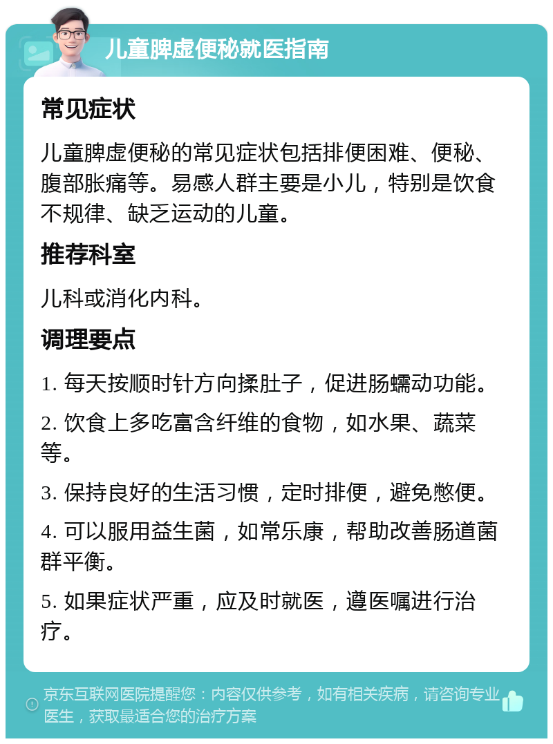 儿童脾虚便秘就医指南 常见症状 儿童脾虚便秘的常见症状包括排便困难、便秘、腹部胀痛等。易感人群主要是小儿，特别是饮食不规律、缺乏运动的儿童。 推荐科室 儿科或消化内科。 调理要点 1. 每天按顺时针方向揉肚子，促进肠蠕动功能。 2. 饮食上多吃富含纤维的食物，如水果、蔬菜等。 3. 保持良好的生活习惯，定时排便，避免憋便。 4. 可以服用益生菌，如常乐康，帮助改善肠道菌群平衡。 5. 如果症状严重，应及时就医，遵医嘱进行治疗。