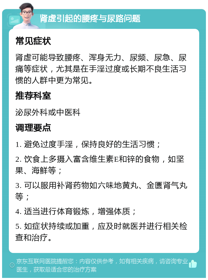 肾虚引起的腰疼与尿路问题 常见症状 肾虚可能导致腰疼、浑身无力、尿频、尿急、尿痛等症状，尤其是在手淫过度或长期不良生活习惯的人群中更为常见。 推荐科室 泌尿外科或中医科 调理要点 1. 避免过度手淫，保持良好的生活习惯； 2. 饮食上多摄入富含维生素E和锌的食物，如坚果、海鲜等； 3. 可以服用补肾药物如六味地黄丸、金匮肾气丸等； 4. 适当进行体育锻炼，增强体质； 5. 如症状持续或加重，应及时就医并进行相关检查和治疗。