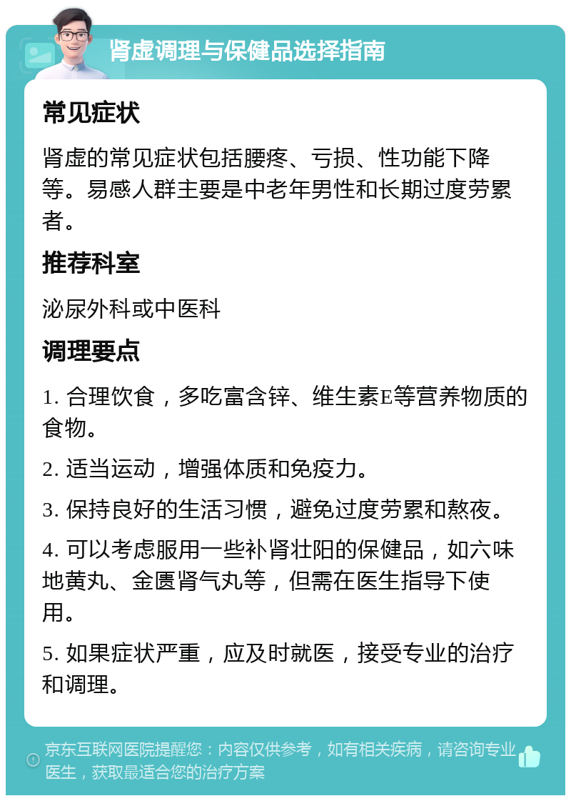 肾虚调理与保健品选择指南 常见症状 肾虚的常见症状包括腰疼、亏损、性功能下降等。易感人群主要是中老年男性和长期过度劳累者。 推荐科室 泌尿外科或中医科 调理要点 1. 合理饮食，多吃富含锌、维生素E等营养物质的食物。 2. 适当运动，增强体质和免疫力。 3. 保持良好的生活习惯，避免过度劳累和熬夜。 4. 可以考虑服用一些补肾壮阳的保健品，如六味地黄丸、金匮肾气丸等，但需在医生指导下使用。 5. 如果症状严重，应及时就医，接受专业的治疗和调理。