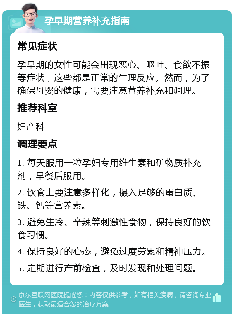 孕早期营养补充指南 常见症状 孕早期的女性可能会出现恶心、呕吐、食欲不振等症状，这些都是正常的生理反应。然而，为了确保母婴的健康，需要注意营养补充和调理。 推荐科室 妇产科 调理要点 1. 每天服用一粒孕妇专用维生素和矿物质补充剂，早餐后服用。 2. 饮食上要注意多样化，摄入足够的蛋白质、铁、钙等营养素。 3. 避免生冷、辛辣等刺激性食物，保持良好的饮食习惯。 4. 保持良好的心态，避免过度劳累和精神压力。 5. 定期进行产前检查，及时发现和处理问题。