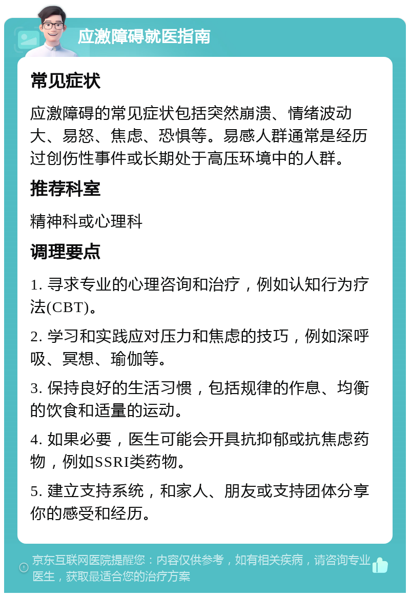 应激障碍就医指南 常见症状 应激障碍的常见症状包括突然崩溃、情绪波动大、易怒、焦虑、恐惧等。易感人群通常是经历过创伤性事件或长期处于高压环境中的人群。 推荐科室 精神科或心理科 调理要点 1. 寻求专业的心理咨询和治疗，例如认知行为疗法(CBT)。 2. 学习和实践应对压力和焦虑的技巧，例如深呼吸、冥想、瑜伽等。 3. 保持良好的生活习惯，包括规律的作息、均衡的饮食和适量的运动。 4. 如果必要，医生可能会开具抗抑郁或抗焦虑药物，例如SSRI类药物。 5. 建立支持系统，和家人、朋友或支持团体分享你的感受和经历。