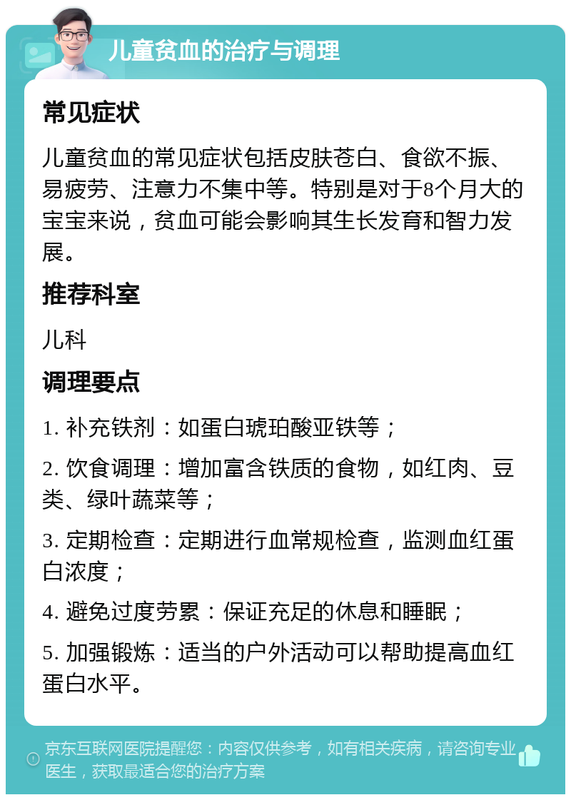 儿童贫血的治疗与调理 常见症状 儿童贫血的常见症状包括皮肤苍白、食欲不振、易疲劳、注意力不集中等。特别是对于8个月大的宝宝来说，贫血可能会影响其生长发育和智力发展。 推荐科室 儿科 调理要点 1. 补充铁剂：如蛋白琥珀酸亚铁等； 2. 饮食调理：增加富含铁质的食物，如红肉、豆类、绿叶蔬菜等； 3. 定期检查：定期进行血常规检查，监测血红蛋白浓度； 4. 避免过度劳累：保证充足的休息和睡眠； 5. 加强锻炼：适当的户外活动可以帮助提高血红蛋白水平。