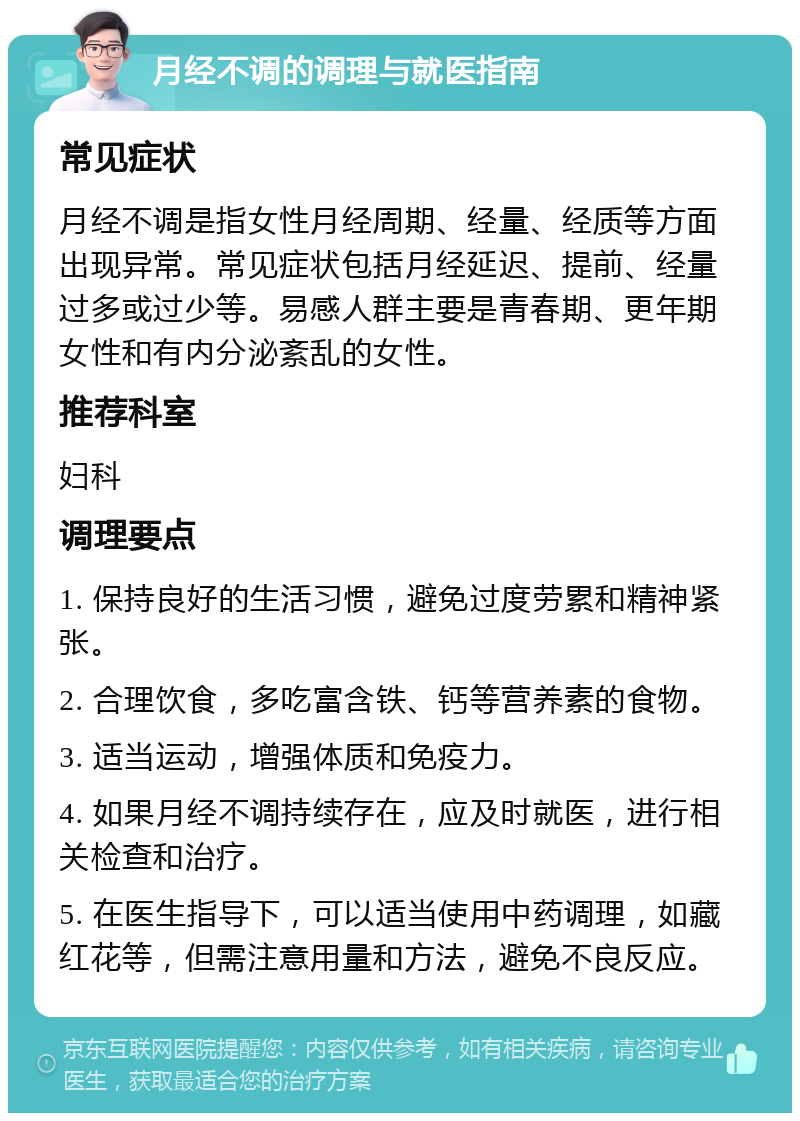 月经不调的调理与就医指南 常见症状 月经不调是指女性月经周期、经量、经质等方面出现异常。常见症状包括月经延迟、提前、经量过多或过少等。易感人群主要是青春期、更年期女性和有内分泌紊乱的女性。 推荐科室 妇科 调理要点 1. 保持良好的生活习惯，避免过度劳累和精神紧张。 2. 合理饮食，多吃富含铁、钙等营养素的食物。 3. 适当运动，增强体质和免疫力。 4. 如果月经不调持续存在，应及时就医，进行相关检查和治疗。 5. 在医生指导下，可以适当使用中药调理，如藏红花等，但需注意用量和方法，避免不良反应。