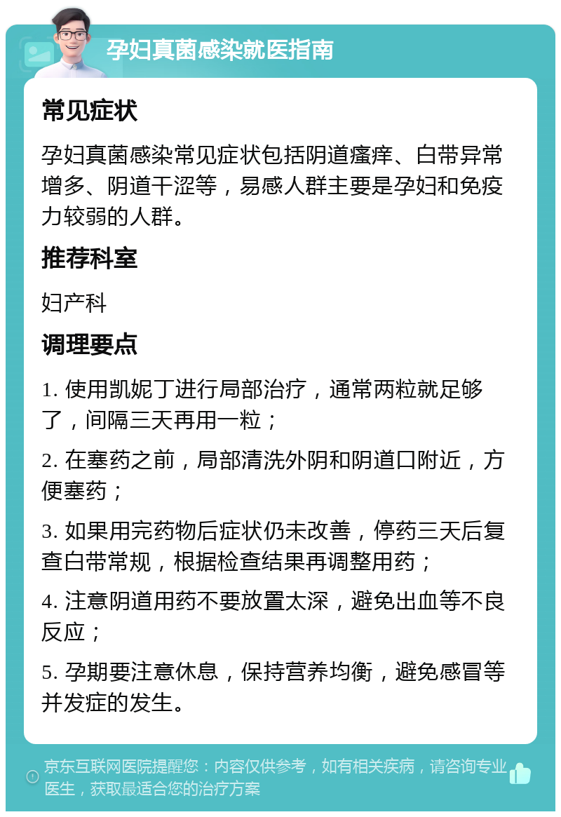 孕妇真菌感染就医指南 常见症状 孕妇真菌感染常见症状包括阴道瘙痒、白带异常增多、阴道干涩等，易感人群主要是孕妇和免疫力较弱的人群。 推荐科室 妇产科 调理要点 1. 使用凯妮丁进行局部治疗，通常两粒就足够了，间隔三天再用一粒； 2. 在塞药之前，局部清洗外阴和阴道口附近，方便塞药； 3. 如果用完药物后症状仍未改善，停药三天后复查白带常规，根据检查结果再调整用药； 4. 注意阴道用药不要放置太深，避免出血等不良反应； 5. 孕期要注意休息，保持营养均衡，避免感冒等并发症的发生。