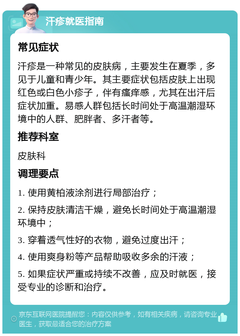 汗疹就医指南 常见症状 汗疹是一种常见的皮肤病，主要发生在夏季，多见于儿童和青少年。其主要症状包括皮肤上出现红色或白色小疹子，伴有瘙痒感，尤其在出汗后症状加重。易感人群包括长时间处于高温潮湿环境中的人群、肥胖者、多汗者等。 推荐科室 皮肤科 调理要点 1. 使用黄柏液涂剂进行局部治疗； 2. 保持皮肤清洁干燥，避免长时间处于高温潮湿环境中； 3. 穿着透气性好的衣物，避免过度出汗； 4. 使用爽身粉等产品帮助吸收多余的汗液； 5. 如果症状严重或持续不改善，应及时就医，接受专业的诊断和治疗。