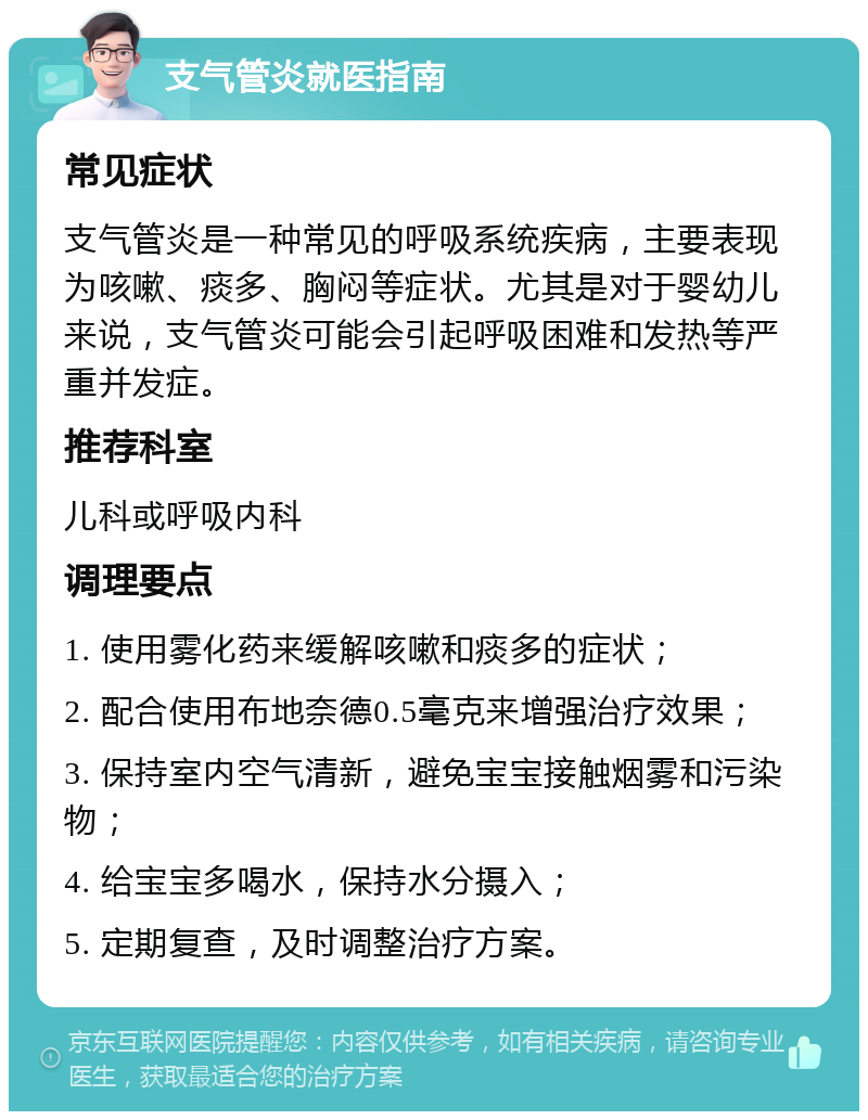 支气管炎就医指南 常见症状 支气管炎是一种常见的呼吸系统疾病，主要表现为咳嗽、痰多、胸闷等症状。尤其是对于婴幼儿来说，支气管炎可能会引起呼吸困难和发热等严重并发症。 推荐科室 儿科或呼吸内科 调理要点 1. 使用雾化药来缓解咳嗽和痰多的症状； 2. 配合使用布地奈德0.5毫克来增强治疗效果； 3. 保持室内空气清新，避免宝宝接触烟雾和污染物； 4. 给宝宝多喝水，保持水分摄入； 5. 定期复查，及时调整治疗方案。