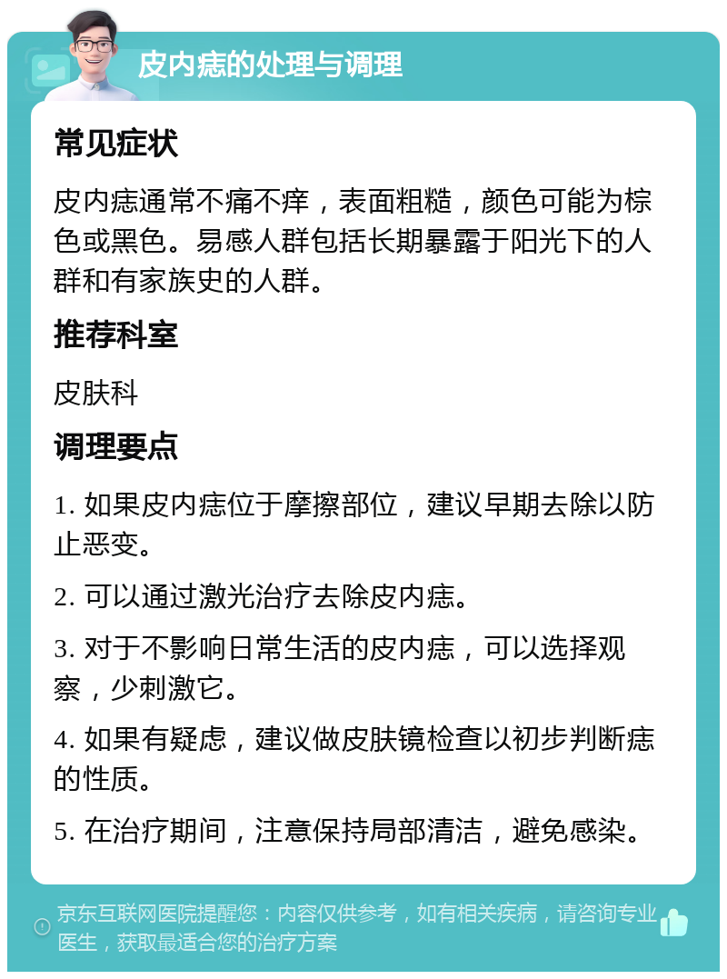 皮内痣的处理与调理 常见症状 皮内痣通常不痛不痒，表面粗糙，颜色可能为棕色或黑色。易感人群包括长期暴露于阳光下的人群和有家族史的人群。 推荐科室 皮肤科 调理要点 1. 如果皮内痣位于摩擦部位，建议早期去除以防止恶变。 2. 可以通过激光治疗去除皮内痣。 3. 对于不影响日常生活的皮内痣，可以选择观察，少刺激它。 4. 如果有疑虑，建议做皮肤镜检查以初步判断痣的性质。 5. 在治疗期间，注意保持局部清洁，避免感染。