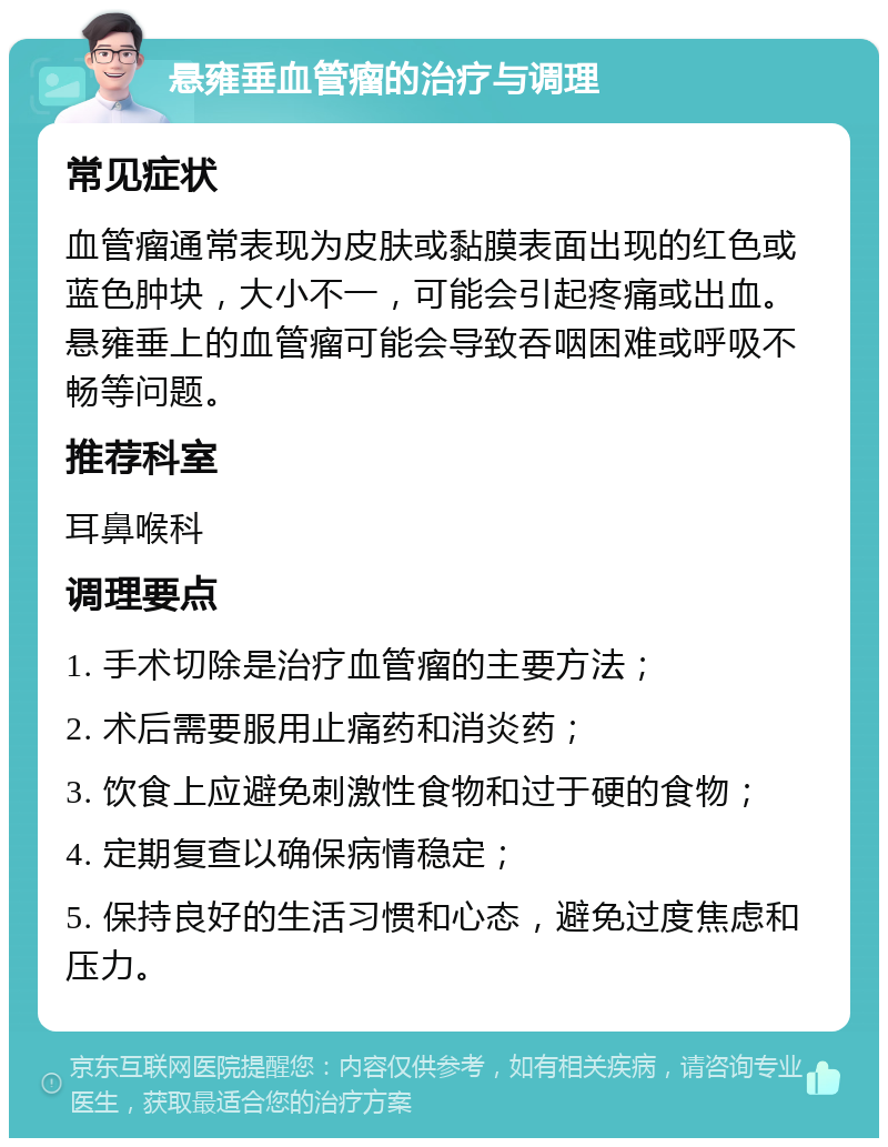 悬雍垂血管瘤的治疗与调理 常见症状 血管瘤通常表现为皮肤或黏膜表面出现的红色或蓝色肿块，大小不一，可能会引起疼痛或出血。悬雍垂上的血管瘤可能会导致吞咽困难或呼吸不畅等问题。 推荐科室 耳鼻喉科 调理要点 1. 手术切除是治疗血管瘤的主要方法； 2. 术后需要服用止痛药和消炎药； 3. 饮食上应避免刺激性食物和过于硬的食物； 4. 定期复查以确保病情稳定； 5. 保持良好的生活习惯和心态，避免过度焦虑和压力。