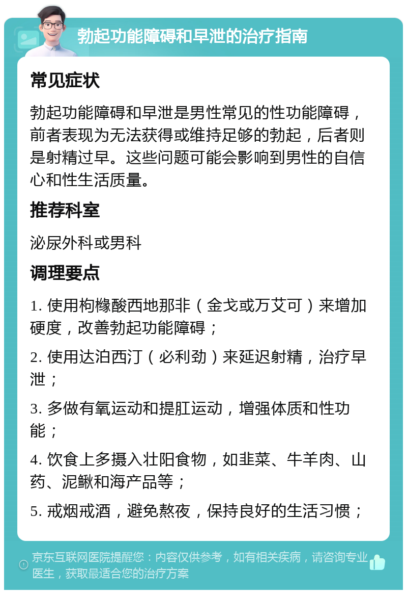 勃起功能障碍和早泄的治疗指南 常见症状 勃起功能障碍和早泄是男性常见的性功能障碍，前者表现为无法获得或维持足够的勃起，后者则是射精过早。这些问题可能会影响到男性的自信心和性生活质量。 推荐科室 泌尿外科或男科 调理要点 1. 使用枸橼酸西地那非（金戈或万艾可）来增加硬度，改善勃起功能障碍； 2. 使用达泊西汀（必利劲）来延迟射精，治疗早泄； 3. 多做有氧运动和提肛运动，增强体质和性功能； 4. 饮食上多摄入壮阳食物，如韭菜、牛羊肉、山药、泥鳅和海产品等； 5. 戒烟戒酒，避免熬夜，保持良好的生活习惯；