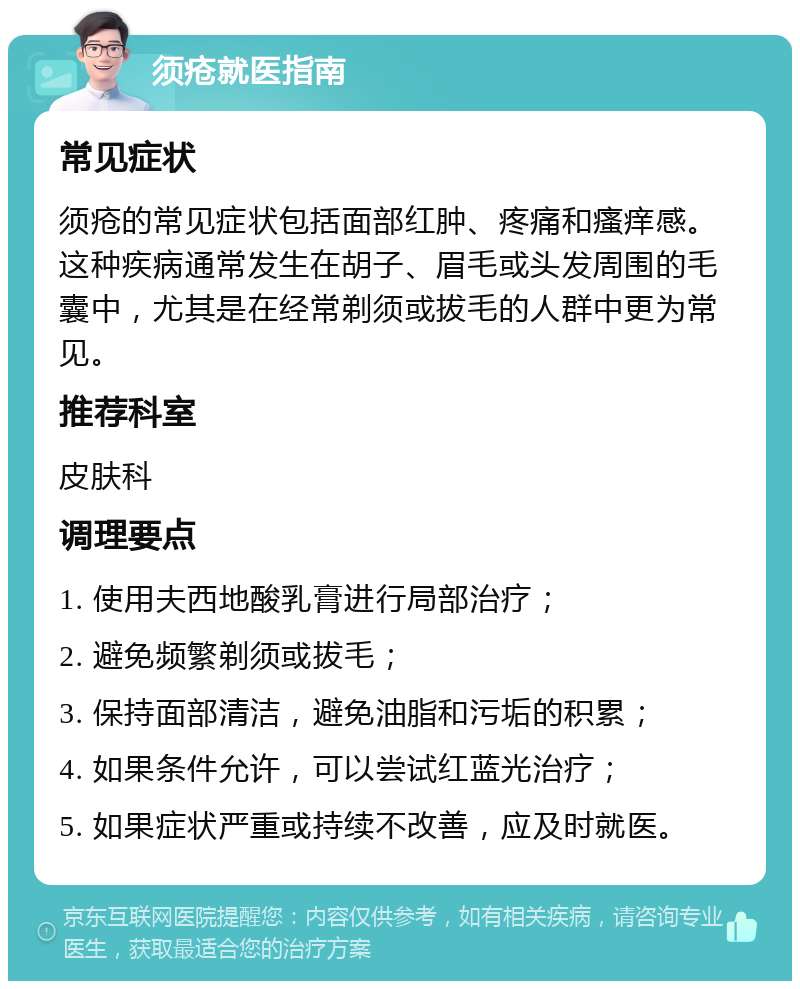 须疮就医指南 常见症状 须疮的常见症状包括面部红肿、疼痛和瘙痒感。这种疾病通常发生在胡子、眉毛或头发周围的毛囊中，尤其是在经常剃须或拔毛的人群中更为常见。 推荐科室 皮肤科 调理要点 1. 使用夫西地酸乳膏进行局部治疗； 2. 避免频繁剃须或拔毛； 3. 保持面部清洁，避免油脂和污垢的积累； 4. 如果条件允许，可以尝试红蓝光治疗； 5. 如果症状严重或持续不改善，应及时就医。