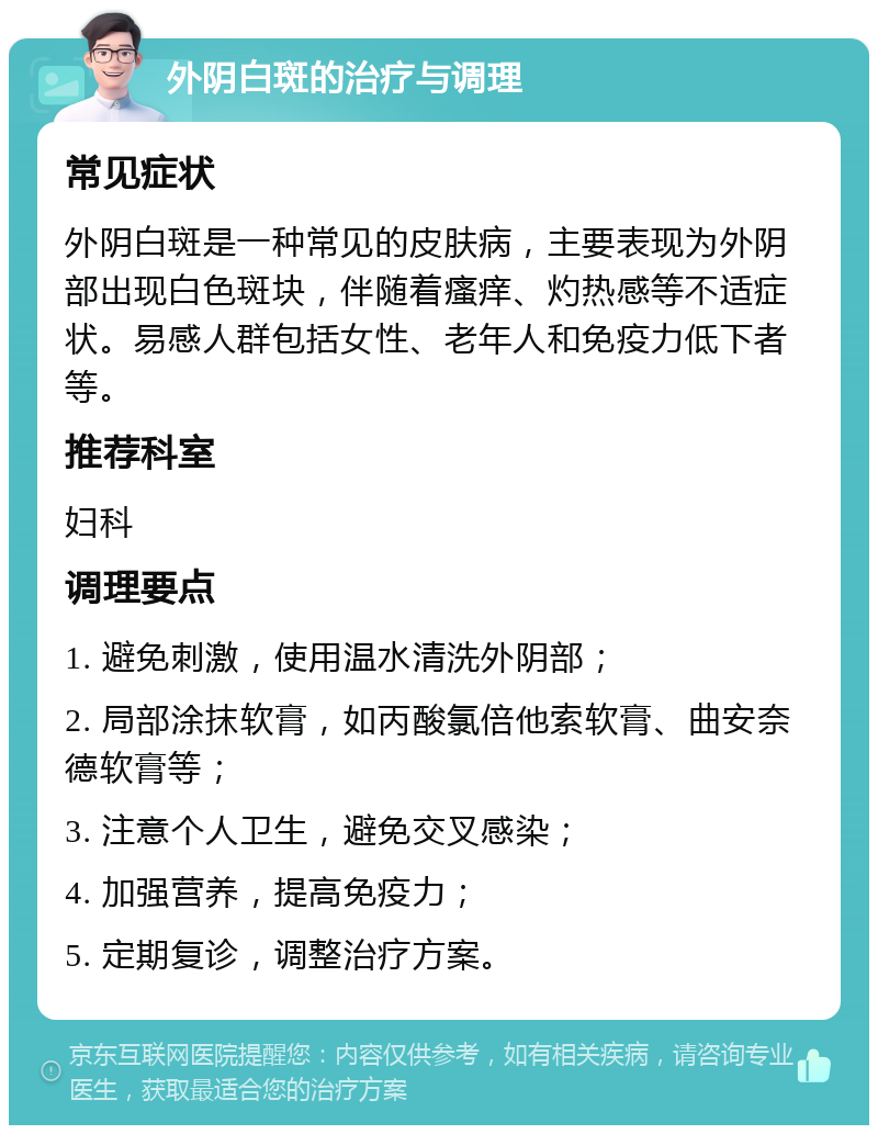 外阴白斑的治疗与调理 常见症状 外阴白斑是一种常见的皮肤病，主要表现为外阴部出现白色斑块，伴随着瘙痒、灼热感等不适症状。易感人群包括女性、老年人和免疫力低下者等。 推荐科室 妇科 调理要点 1. 避免刺激，使用温水清洗外阴部； 2. 局部涂抹软膏，如丙酸氯倍他索软膏、曲安奈德软膏等； 3. 注意个人卫生，避免交叉感染； 4. 加强营养，提高免疫力； 5. 定期复诊，调整治疗方案。