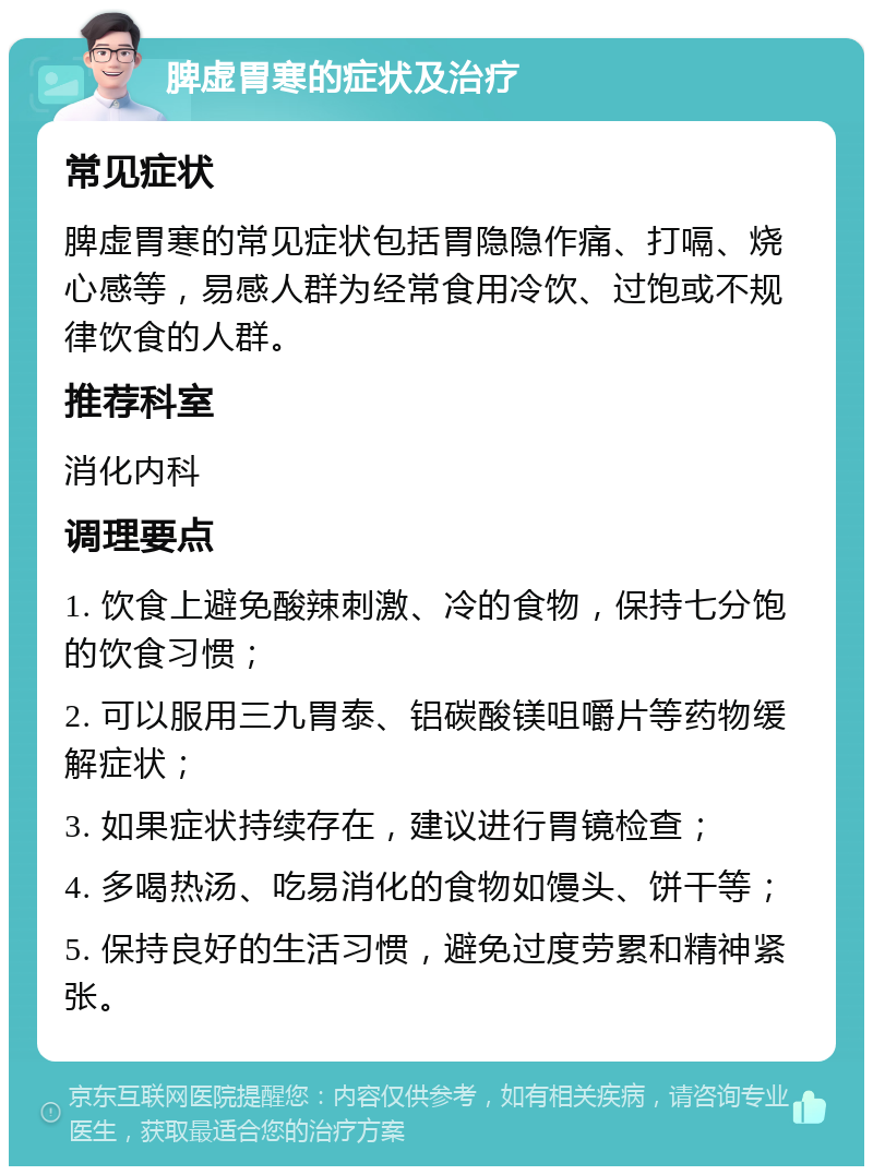 脾虚胃寒的症状及治疗 常见症状 脾虚胃寒的常见症状包括胃隐隐作痛、打嗝、烧心感等，易感人群为经常食用冷饮、过饱或不规律饮食的人群。 推荐科室 消化内科 调理要点 1. 饮食上避免酸辣刺激、冷的食物，保持七分饱的饮食习惯； 2. 可以服用三九胃泰、铝碳酸镁咀嚼片等药物缓解症状； 3. 如果症状持续存在，建议进行胃镜检查； 4. 多喝热汤、吃易消化的食物如馒头、饼干等； 5. 保持良好的生活习惯，避免过度劳累和精神紧张。