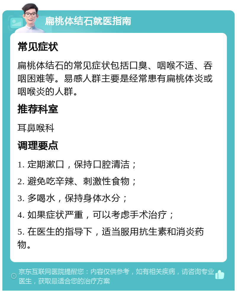 扁桃体结石就医指南 常见症状 扁桃体结石的常见症状包括口臭、咽喉不适、吞咽困难等。易感人群主要是经常患有扁桃体炎或咽喉炎的人群。 推荐科室 耳鼻喉科 调理要点 1. 定期漱口，保持口腔清洁； 2. 避免吃辛辣、刺激性食物； 3. 多喝水，保持身体水分； 4. 如果症状严重，可以考虑手术治疗； 5. 在医生的指导下，适当服用抗生素和消炎药物。