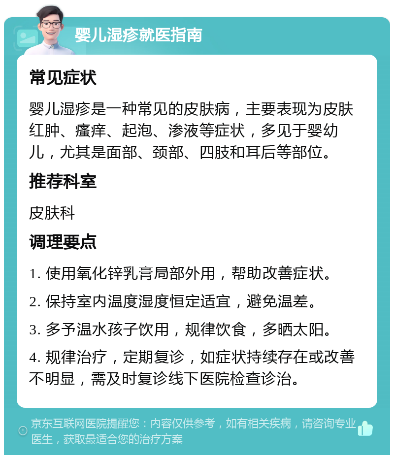 婴儿湿疹就医指南 常见症状 婴儿湿疹是一种常见的皮肤病，主要表现为皮肤红肿、瘙痒、起泡、渗液等症状，多见于婴幼儿，尤其是面部、颈部、四肢和耳后等部位。 推荐科室 皮肤科 调理要点 1. 使用氧化锌乳膏局部外用，帮助改善症状。 2. 保持室内温度湿度恒定适宜，避免温差。 3. 多予温水孩子饮用，规律饮食，多晒太阳。 4. 规律治疗，定期复诊，如症状持续存在或改善不明显，需及时复诊线下医院检查诊治。