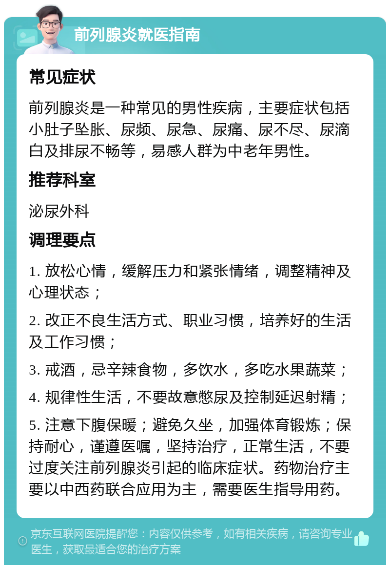 前列腺炎就医指南 常见症状 前列腺炎是一种常见的男性疾病，主要症状包括小肚子坠胀、尿频、尿急、尿痛、尿不尽、尿滴白及排尿不畅等，易感人群为中老年男性。 推荐科室 泌尿外科 调理要点 1. 放松心情，缓解压力和紧张情绪，调整精神及心理状态； 2. 改正不良生活方式、职业习惯，培养好的生活及工作习惯； 3. 戒酒，忌辛辣食物，多饮水，多吃水果蔬菜； 4. 规律性生活，不要故意憋尿及控制延迟射精； 5. 注意下腹保暖；避免久坐，加强体育锻炼；保持耐心，谨遵医嘱，坚持治疗，正常生活，不要过度关注前列腺炎引起的临床症状。药物治疗主要以中西药联合应用为主，需要医生指导用药。