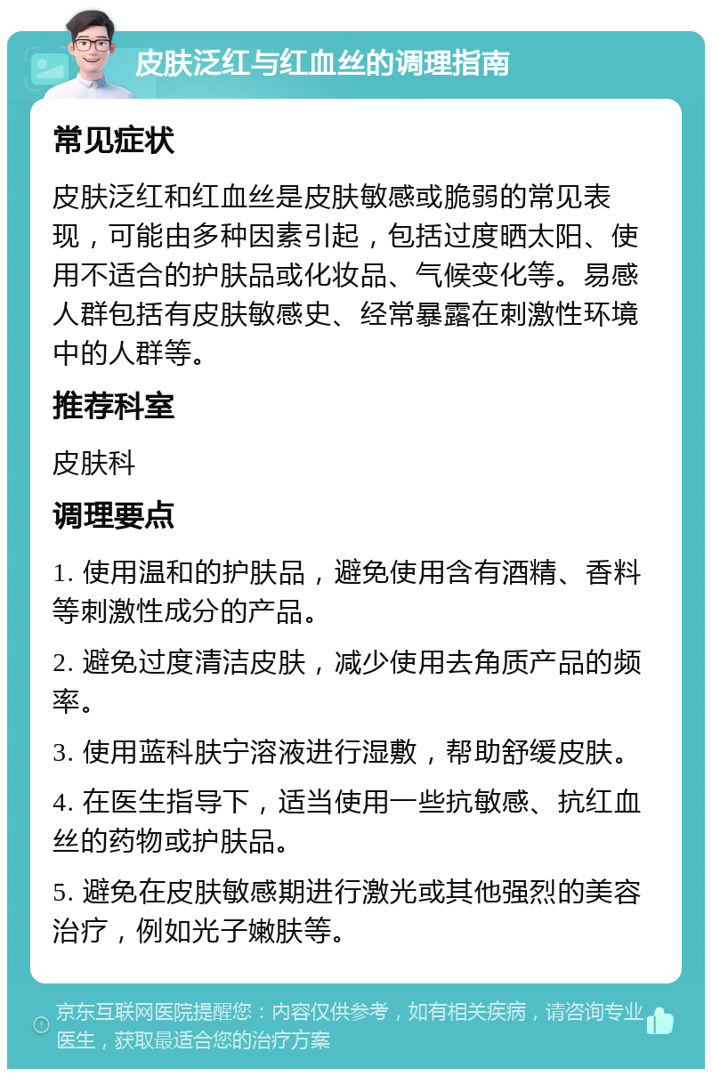 皮肤泛红与红血丝的调理指南 常见症状 皮肤泛红和红血丝是皮肤敏感或脆弱的常见表现，可能由多种因素引起，包括过度晒太阳、使用不适合的护肤品或化妆品、气候变化等。易感人群包括有皮肤敏感史、经常暴露在刺激性环境中的人群等。 推荐科室 皮肤科 调理要点 1. 使用温和的护肤品，避免使用含有酒精、香料等刺激性成分的产品。 2. 避免过度清洁皮肤，减少使用去角质产品的频率。 3. 使用蓝科肤宁溶液进行湿敷，帮助舒缓皮肤。 4. 在医生指导下，适当使用一些抗敏感、抗红血丝的药物或护肤品。 5. 避免在皮肤敏感期进行激光或其他强烈的美容治疗，例如光子嫩肤等。