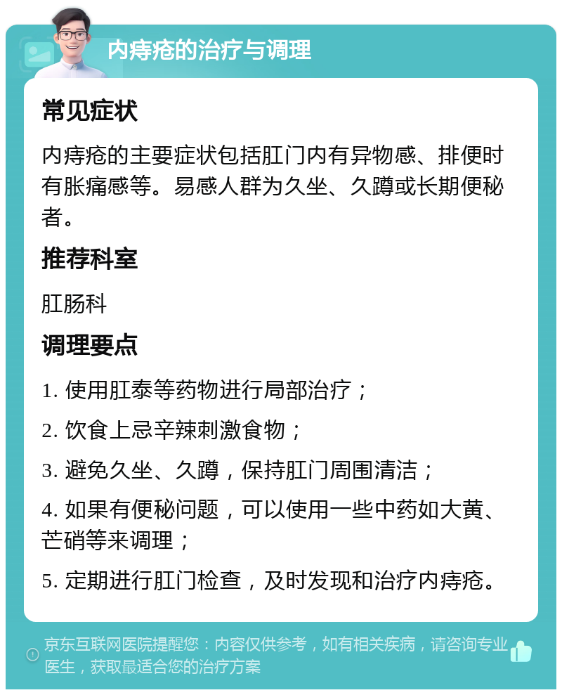 内痔疮的治疗与调理 常见症状 内痔疮的主要症状包括肛门内有异物感、排便时有胀痛感等。易感人群为久坐、久蹲或长期便秘者。 推荐科室 肛肠科 调理要点 1. 使用肛泰等药物进行局部治疗； 2. 饮食上忌辛辣刺激食物； 3. 避免久坐、久蹲，保持肛门周围清洁； 4. 如果有便秘问题，可以使用一些中药如大黄、芒硝等来调理； 5. 定期进行肛门检查，及时发现和治疗内痔疮。