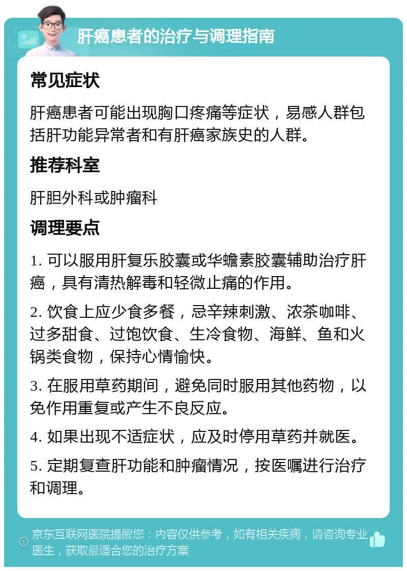 肝癌患者的治疗与调理指南 常见症状 肝癌患者可能出现胸口疼痛等症状，易感人群包括肝功能异常者和有肝癌家族史的人群。 推荐科室 肝胆外科或肿瘤科 调理要点 1. 可以服用肝复乐胶囊或华蟾素胶囊辅助治疗肝癌，具有清热解毒和轻微止痛的作用。 2. 饮食上应少食多餐，忌辛辣刺激、浓茶咖啡、过多甜食、过饱饮食、生冷食物、海鲜、鱼和火锅类食物，保持心情愉快。 3. 在服用草药期间，避免同时服用其他药物，以免作用重复或产生不良反应。 4. 如果出现不适症状，应及时停用草药并就医。 5. 定期复查肝功能和肿瘤情况，按医嘱进行治疗和调理。