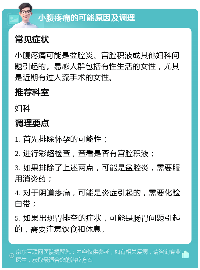 小腹疼痛的可能原因及调理 常见症状 小腹疼痛可能是盆腔炎、宫腔积液或其他妇科问题引起的。易感人群包括有性生活的女性，尤其是近期有过人流手术的女性。 推荐科室 妇科 调理要点 1. 首先排除怀孕的可能性； 2. 进行彩超检查，查看是否有宫腔积液； 3. 如果排除了上述两点，可能是盆腔炎，需要服用消炎药； 4. 对于阴道疼痛，可能是炎症引起的，需要化验白带； 5. 如果出现胃排空的症状，可能是肠胃问题引起的，需要注意饮食和休息。