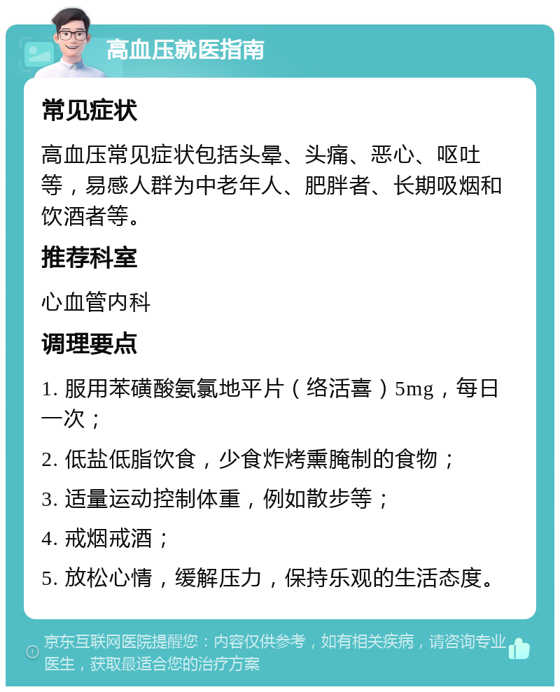 高血压就医指南 常见症状 高血压常见症状包括头晕、头痛、恶心、呕吐等，易感人群为中老年人、肥胖者、长期吸烟和饮酒者等。 推荐科室 心血管内科 调理要点 1. 服用苯磺酸氨氯地平片（络活喜）5mg，每日一次； 2. 低盐低脂饮食，少食炸烤熏腌制的食物； 3. 适量运动控制体重，例如散步等； 4. 戒烟戒酒； 5. 放松心情，缓解压力，保持乐观的生活态度。