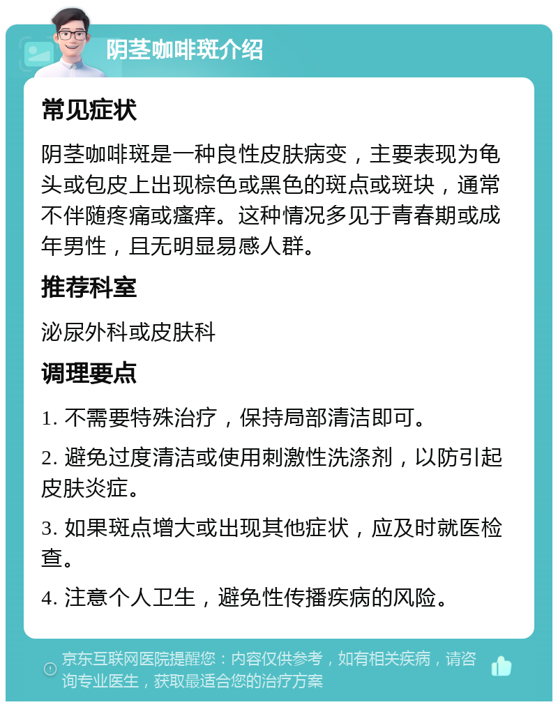 阴茎咖啡斑介绍 常见症状 阴茎咖啡斑是一种良性皮肤病变，主要表现为龟头或包皮上出现棕色或黑色的斑点或斑块，通常不伴随疼痛或瘙痒。这种情况多见于青春期或成年男性，且无明显易感人群。 推荐科室 泌尿外科或皮肤科 调理要点 1. 不需要特殊治疗，保持局部清洁即可。 2. 避免过度清洁或使用刺激性洗涤剂，以防引起皮肤炎症。 3. 如果斑点增大或出现其他症状，应及时就医检查。 4. 注意个人卫生，避免性传播疾病的风险。