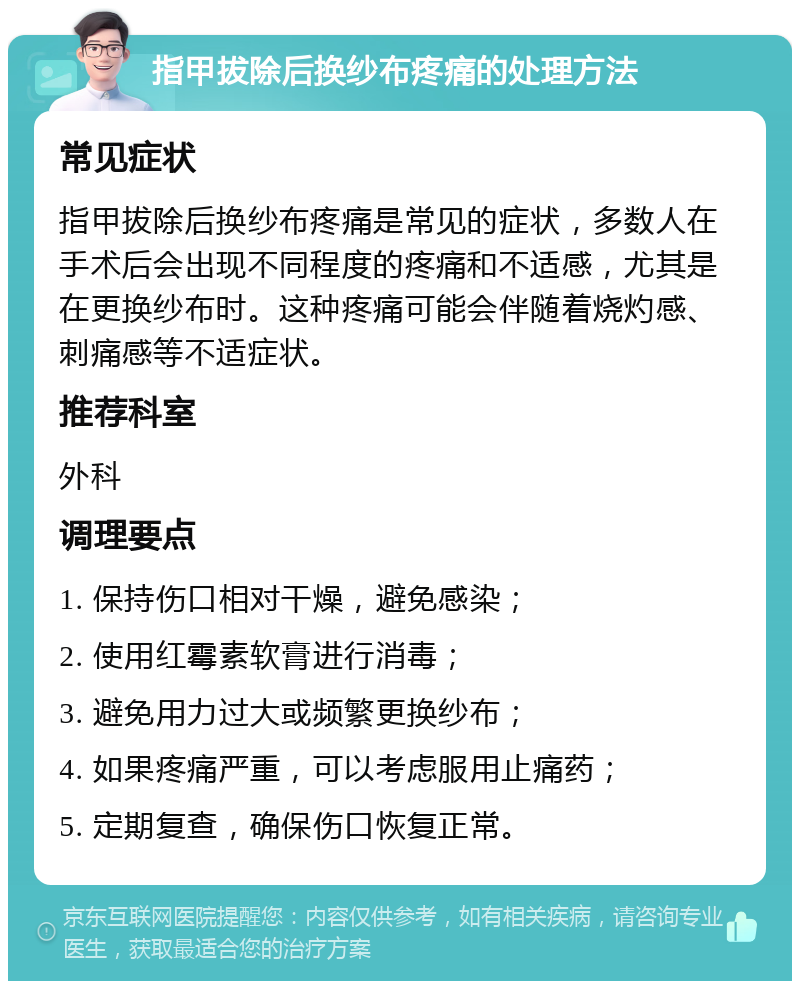 指甲拔除后换纱布疼痛的处理方法 常见症状 指甲拔除后换纱布疼痛是常见的症状，多数人在手术后会出现不同程度的疼痛和不适感，尤其是在更换纱布时。这种疼痛可能会伴随着烧灼感、刺痛感等不适症状。 推荐科室 外科 调理要点 1. 保持伤口相对干燥，避免感染； 2. 使用红霉素软膏进行消毒； 3. 避免用力过大或频繁更换纱布； 4. 如果疼痛严重，可以考虑服用止痛药； 5. 定期复查，确保伤口恢复正常。