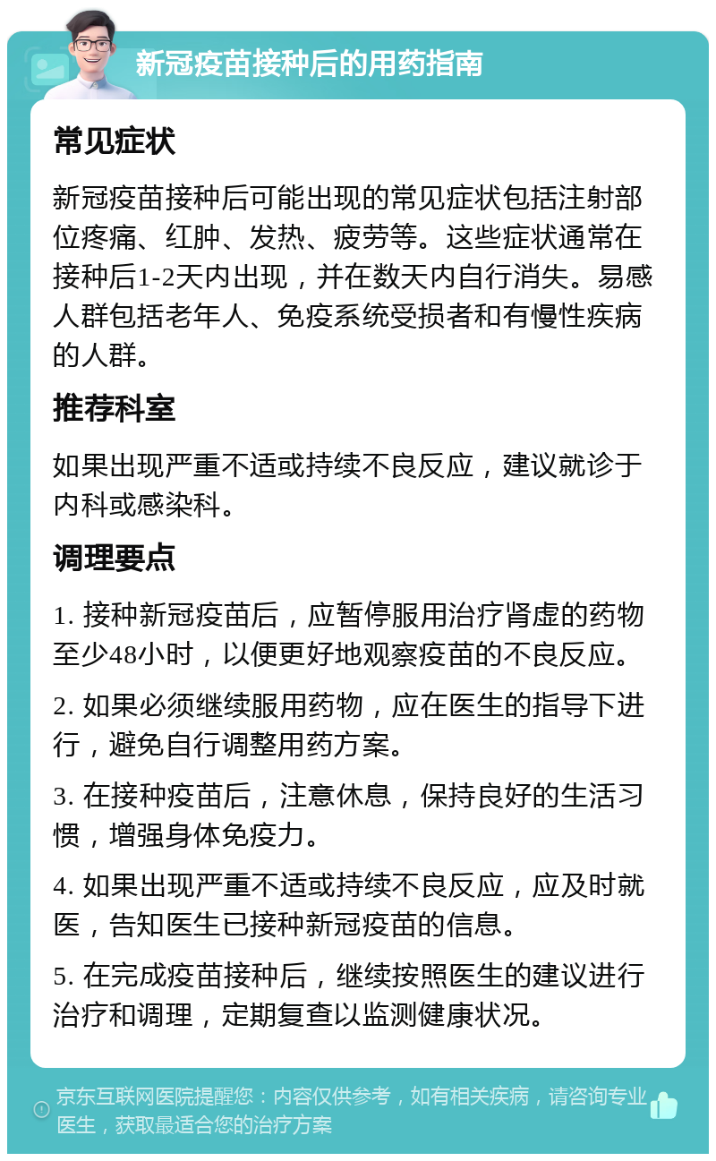 新冠疫苗接种后的用药指南 常见症状 新冠疫苗接种后可能出现的常见症状包括注射部位疼痛、红肿、发热、疲劳等。这些症状通常在接种后1-2天内出现，并在数天内自行消失。易感人群包括老年人、免疫系统受损者和有慢性疾病的人群。 推荐科室 如果出现严重不适或持续不良反应，建议就诊于内科或感染科。 调理要点 1. 接种新冠疫苗后，应暂停服用治疗肾虚的药物至少48小时，以便更好地观察疫苗的不良反应。 2. 如果必须继续服用药物，应在医生的指导下进行，避免自行调整用药方案。 3. 在接种疫苗后，注意休息，保持良好的生活习惯，增强身体免疫力。 4. 如果出现严重不适或持续不良反应，应及时就医，告知医生已接种新冠疫苗的信息。 5. 在完成疫苗接种后，继续按照医生的建议进行治疗和调理，定期复查以监测健康状况。