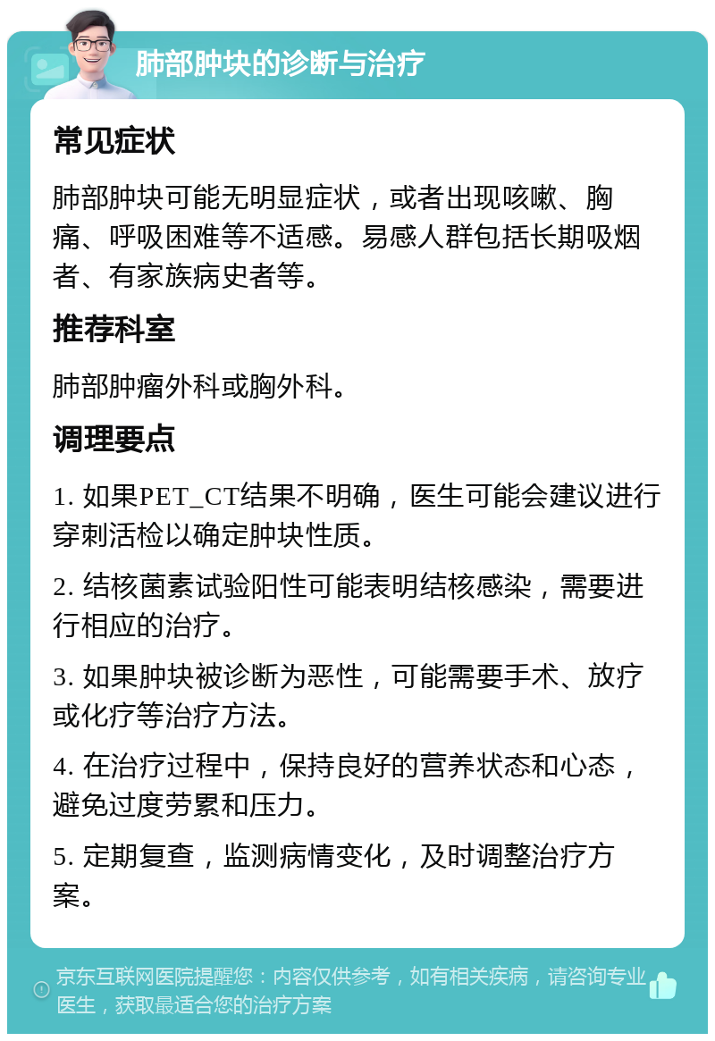 肺部肿块的诊断与治疗 常见症状 肺部肿块可能无明显症状，或者出现咳嗽、胸痛、呼吸困难等不适感。易感人群包括长期吸烟者、有家族病史者等。 推荐科室 肺部肿瘤外科或胸外科。 调理要点 1. 如果PET_CT结果不明确，医生可能会建议进行穿刺活检以确定肿块性质。 2. 结核菌素试验阳性可能表明结核感染，需要进行相应的治疗。 3. 如果肿块被诊断为恶性，可能需要手术、放疗或化疗等治疗方法。 4. 在治疗过程中，保持良好的营养状态和心态，避免过度劳累和压力。 5. 定期复查，监测病情变化，及时调整治疗方案。