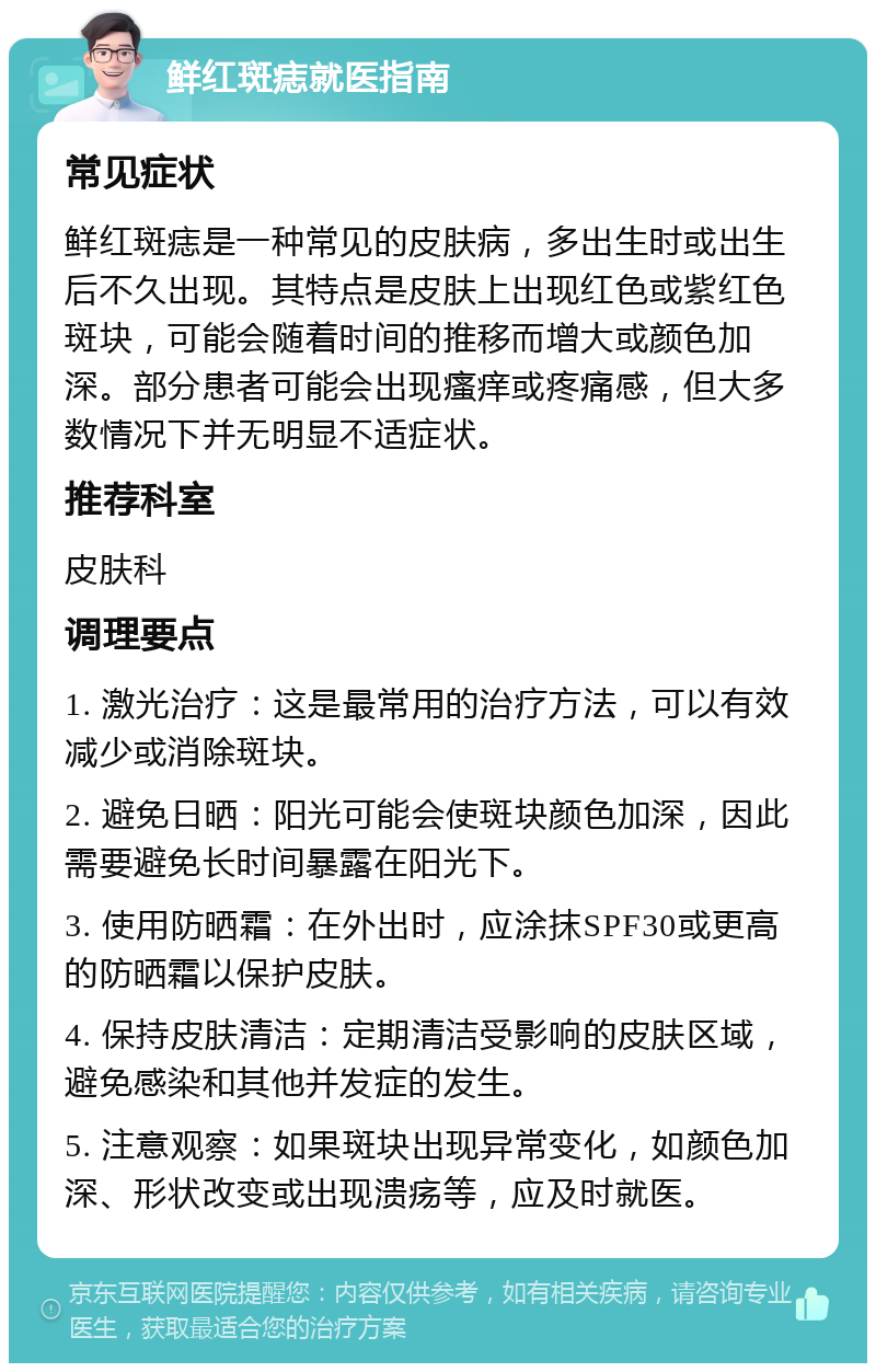 鲜红斑痣就医指南 常见症状 鲜红斑痣是一种常见的皮肤病，多出生时或出生后不久出现。其特点是皮肤上出现红色或紫红色斑块，可能会随着时间的推移而增大或颜色加深。部分患者可能会出现瘙痒或疼痛感，但大多数情况下并无明显不适症状。 推荐科室 皮肤科 调理要点 1. 激光治疗：这是最常用的治疗方法，可以有效减少或消除斑块。 2. 避免日晒：阳光可能会使斑块颜色加深，因此需要避免长时间暴露在阳光下。 3. 使用防晒霜：在外出时，应涂抹SPF30或更高的防晒霜以保护皮肤。 4. 保持皮肤清洁：定期清洁受影响的皮肤区域，避免感染和其他并发症的发生。 5. 注意观察：如果斑块出现异常变化，如颜色加深、形状改变或出现溃疡等，应及时就医。