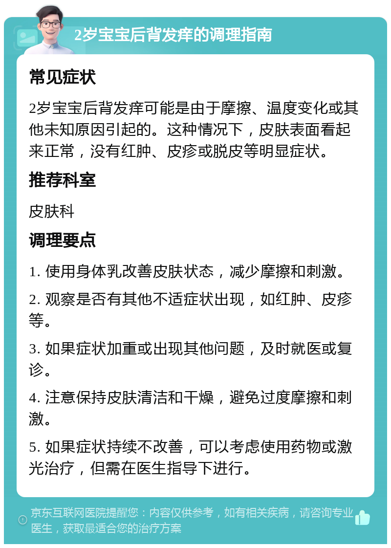 2岁宝宝后背发痒的调理指南 常见症状 2岁宝宝后背发痒可能是由于摩擦、温度变化或其他未知原因引起的。这种情况下，皮肤表面看起来正常，没有红肿、皮疹或脱皮等明显症状。 推荐科室 皮肤科 调理要点 1. 使用身体乳改善皮肤状态，减少摩擦和刺激。 2. 观察是否有其他不适症状出现，如红肿、皮疹等。 3. 如果症状加重或出现其他问题，及时就医或复诊。 4. 注意保持皮肤清洁和干燥，避免过度摩擦和刺激。 5. 如果症状持续不改善，可以考虑使用药物或激光治疗，但需在医生指导下进行。