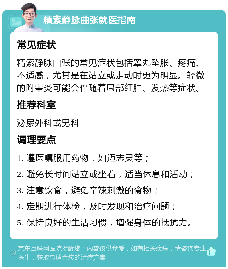 精索静脉曲张就医指南 常见症状 精索静脉曲张的常见症状包括睾丸坠胀、疼痛、不适感，尤其是在站立或走动时更为明显。轻微的附睾炎可能会伴随着局部红肿、发热等症状。 推荐科室 泌尿外科或男科 调理要点 1. 遵医嘱服用药物，如迈志灵等； 2. 避免长时间站立或坐着，适当休息和活动； 3. 注意饮食，避免辛辣刺激的食物； 4. 定期进行体检，及时发现和治疗问题； 5. 保持良好的生活习惯，增强身体的抵抗力。