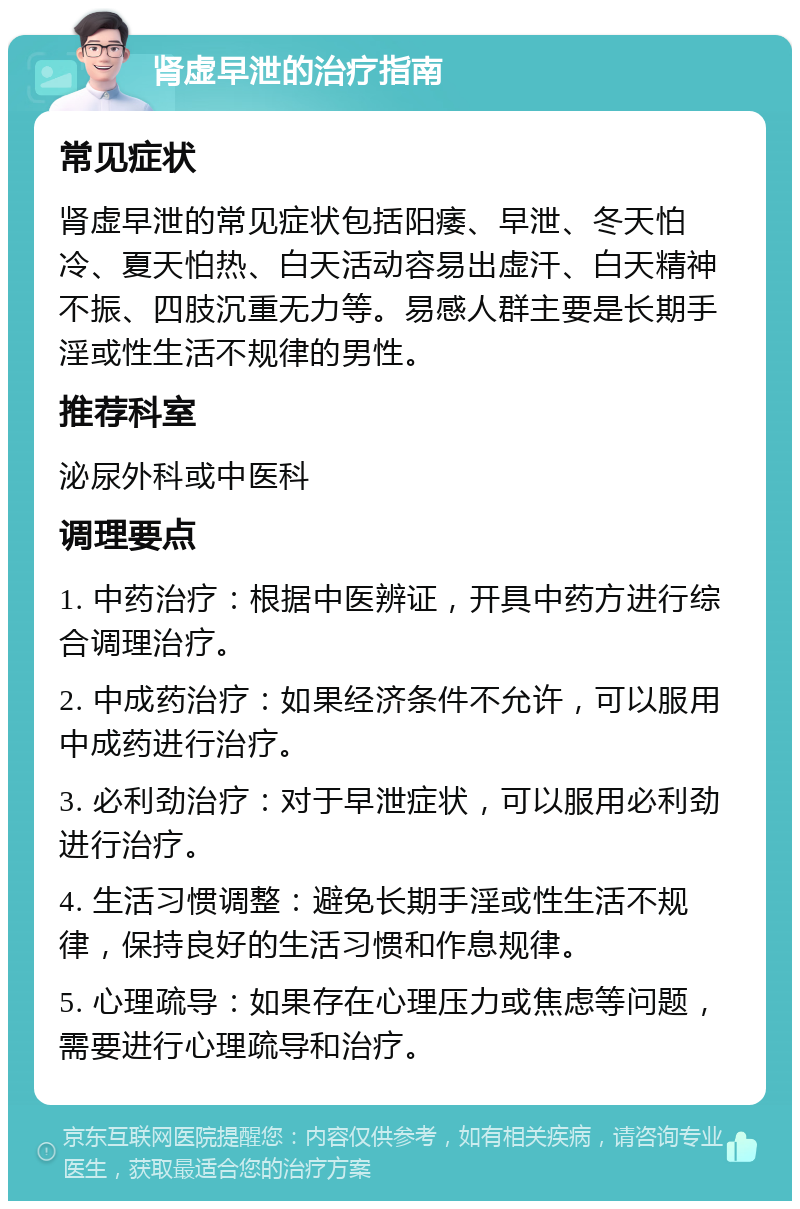 肾虚早泄的治疗指南 常见症状 肾虚早泄的常见症状包括阳痿、早泄、冬天怕冷、夏天怕热、白天活动容易出虚汗、白天精神不振、四肢沉重无力等。易感人群主要是长期手淫或性生活不规律的男性。 推荐科室 泌尿外科或中医科 调理要点 1. 中药治疗：根据中医辨证，开具中药方进行综合调理治疗。 2. 中成药治疗：如果经济条件不允许，可以服用中成药进行治疗。 3. 必利劲治疗：对于早泄症状，可以服用必利劲进行治疗。 4. 生活习惯调整：避免长期手淫或性生活不规律，保持良好的生活习惯和作息规律。 5. 心理疏导：如果存在心理压力或焦虑等问题，需要进行心理疏导和治疗。