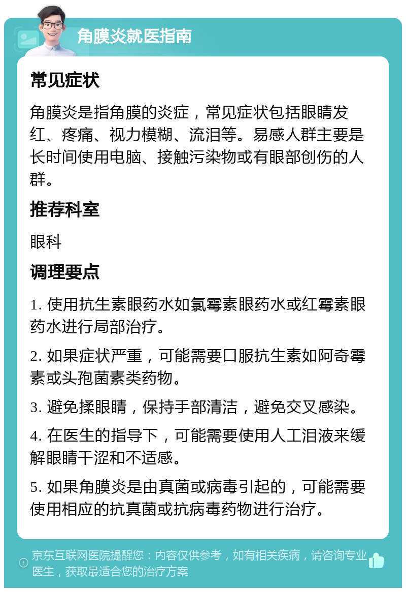 角膜炎就医指南 常见症状 角膜炎是指角膜的炎症，常见症状包括眼睛发红、疼痛、视力模糊、流泪等。易感人群主要是长时间使用电脑、接触污染物或有眼部创伤的人群。 推荐科室 眼科 调理要点 1. 使用抗生素眼药水如氯霉素眼药水或红霉素眼药水进行局部治疗。 2. 如果症状严重，可能需要口服抗生素如阿奇霉素或头孢菌素类药物。 3. 避免揉眼睛，保持手部清洁，避免交叉感染。 4. 在医生的指导下，可能需要使用人工泪液来缓解眼睛干涩和不适感。 5. 如果角膜炎是由真菌或病毒引起的，可能需要使用相应的抗真菌或抗病毒药物进行治疗。