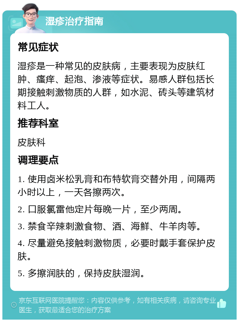 湿疹治疗指南 常见症状 湿疹是一种常见的皮肤病，主要表现为皮肤红肿、瘙痒、起泡、渗液等症状。易感人群包括长期接触刺激物质的人群，如水泥、砖头等建筑材料工人。 推荐科室 皮肤科 调理要点 1. 使用卤米松乳膏和布特软膏交替外用，间隔两小时以上，一天各擦两次。 2. 口服氯雷他定片每晚一片，至少两周。 3. 禁食辛辣刺激食物、酒、海鲜、牛羊肉等。 4. 尽量避免接触刺激物质，必要时戴手套保护皮肤。 5. 多擦润肤的，保持皮肤湿润。