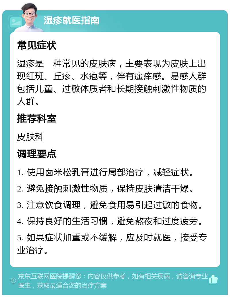 湿疹就医指南 常见症状 湿疹是一种常见的皮肤病，主要表现为皮肤上出现红斑、丘疹、水疱等，伴有瘙痒感。易感人群包括儿童、过敏体质者和长期接触刺激性物质的人群。 推荐科室 皮肤科 调理要点 1. 使用卤米松乳膏进行局部治疗，减轻症状。 2. 避免接触刺激性物质，保持皮肤清洁干燥。 3. 注意饮食调理，避免食用易引起过敏的食物。 4. 保持良好的生活习惯，避免熬夜和过度疲劳。 5. 如果症状加重或不缓解，应及时就医，接受专业治疗。