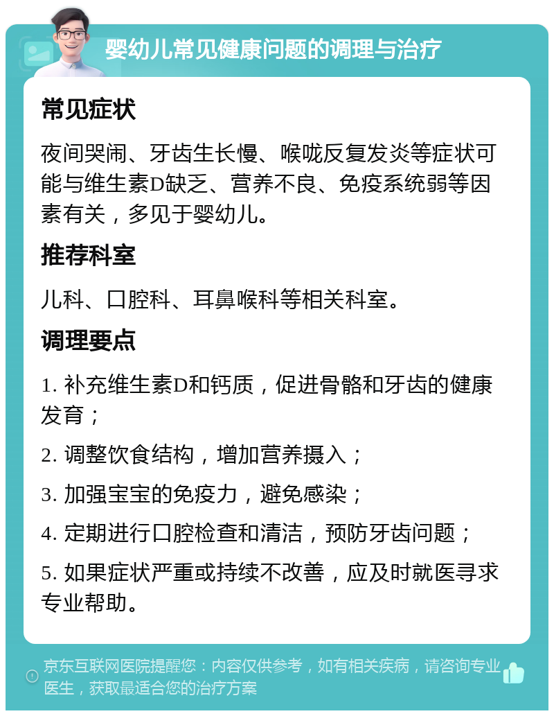 婴幼儿常见健康问题的调理与治疗 常见症状 夜间哭闹、牙齿生长慢、喉咙反复发炎等症状可能与维生素D缺乏、营养不良、免疫系统弱等因素有关，多见于婴幼儿。 推荐科室 儿科、口腔科、耳鼻喉科等相关科室。 调理要点 1. 补充维生素D和钙质，促进骨骼和牙齿的健康发育； 2. 调整饮食结构，增加营养摄入； 3. 加强宝宝的免疫力，避免感染； 4. 定期进行口腔检查和清洁，预防牙齿问题； 5. 如果症状严重或持续不改善，应及时就医寻求专业帮助。