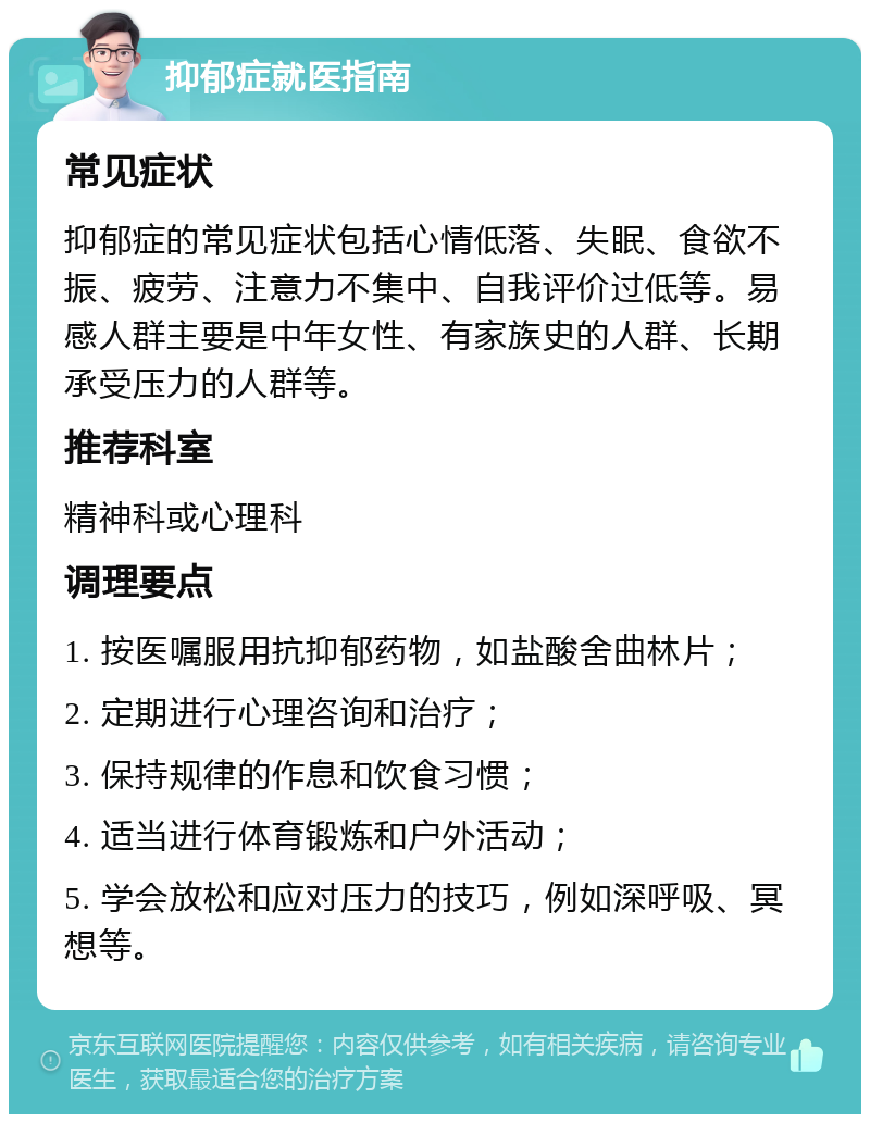 抑郁症就医指南 常见症状 抑郁症的常见症状包括心情低落、失眠、食欲不振、疲劳、注意力不集中、自我评价过低等。易感人群主要是中年女性、有家族史的人群、长期承受压力的人群等。 推荐科室 精神科或心理科 调理要点 1. 按医嘱服用抗抑郁药物，如盐酸舍曲林片； 2. 定期进行心理咨询和治疗； 3. 保持规律的作息和饮食习惯； 4. 适当进行体育锻炼和户外活动； 5. 学会放松和应对压力的技巧，例如深呼吸、冥想等。