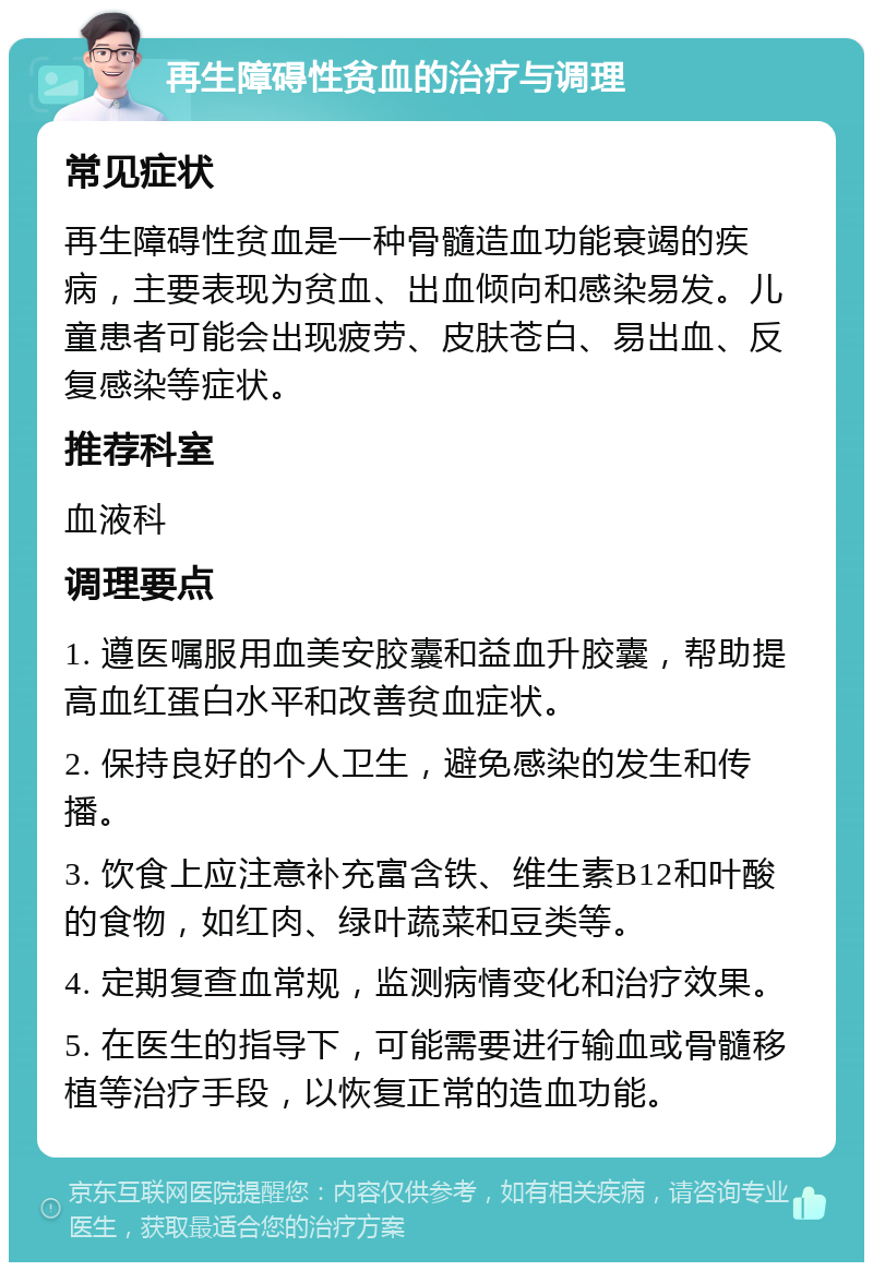 再生障碍性贫血的治疗与调理 常见症状 再生障碍性贫血是一种骨髓造血功能衰竭的疾病，主要表现为贫血、出血倾向和感染易发。儿童患者可能会出现疲劳、皮肤苍白、易出血、反复感染等症状。 推荐科室 血液科 调理要点 1. 遵医嘱服用血美安胶囊和益血升胶囊，帮助提高血红蛋白水平和改善贫血症状。 2. 保持良好的个人卫生，避免感染的发生和传播。 3. 饮食上应注意补充富含铁、维生素B12和叶酸的食物，如红肉、绿叶蔬菜和豆类等。 4. 定期复查血常规，监测病情变化和治疗效果。 5. 在医生的指导下，可能需要进行输血或骨髓移植等治疗手段，以恢复正常的造血功能。