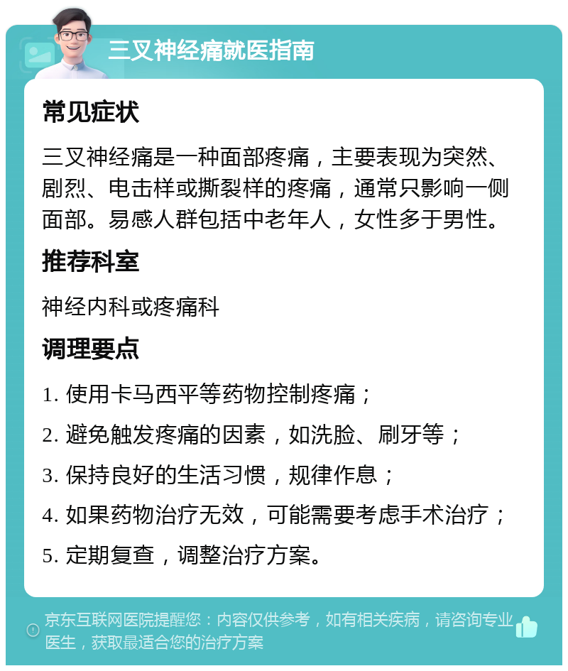 三叉神经痛就医指南 常见症状 三叉神经痛是一种面部疼痛，主要表现为突然、剧烈、电击样或撕裂样的疼痛，通常只影响一侧面部。易感人群包括中老年人，女性多于男性。 推荐科室 神经内科或疼痛科 调理要点 1. 使用卡马西平等药物控制疼痛； 2. 避免触发疼痛的因素，如洗脸、刷牙等； 3. 保持良好的生活习惯，规律作息； 4. 如果药物治疗无效，可能需要考虑手术治疗； 5. 定期复查，调整治疗方案。