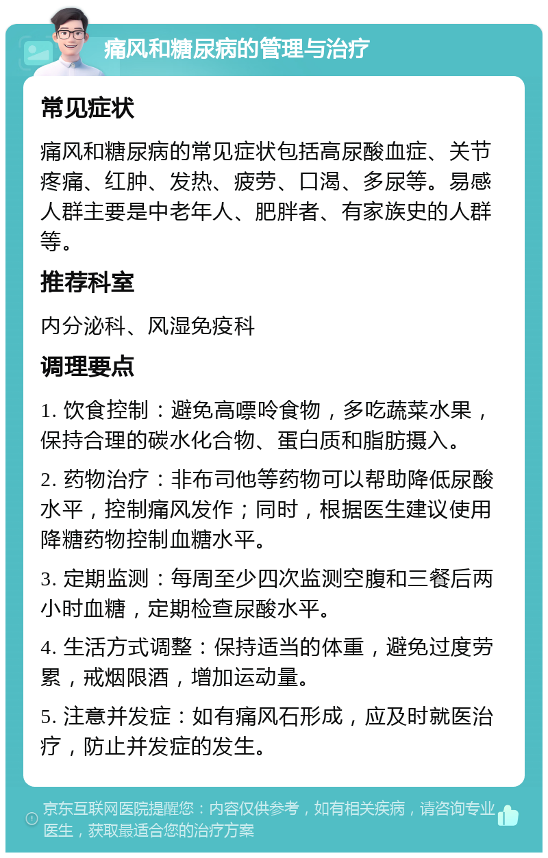 痛风和糖尿病的管理与治疗 常见症状 痛风和糖尿病的常见症状包括高尿酸血症、关节疼痛、红肿、发热、疲劳、口渴、多尿等。易感人群主要是中老年人、肥胖者、有家族史的人群等。 推荐科室 内分泌科、风湿免疫科 调理要点 1. 饮食控制：避免高嘌呤食物，多吃蔬菜水果，保持合理的碳水化合物、蛋白质和脂肪摄入。 2. 药物治疗：非布司他等药物可以帮助降低尿酸水平，控制痛风发作；同时，根据医生建议使用降糖药物控制血糖水平。 3. 定期监测：每周至少四次监测空腹和三餐后两小时血糖，定期检查尿酸水平。 4. 生活方式调整：保持适当的体重，避免过度劳累，戒烟限酒，增加运动量。 5. 注意并发症：如有痛风石形成，应及时就医治疗，防止并发症的发生。