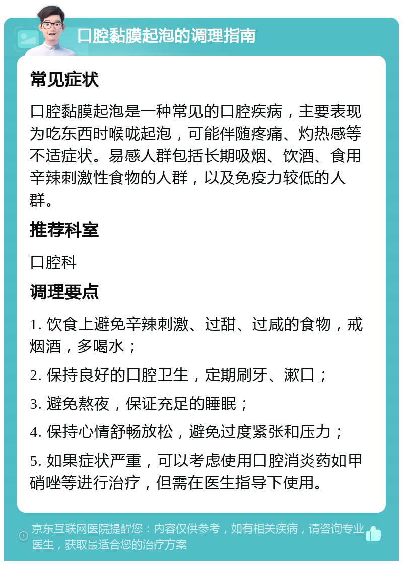 口腔黏膜起泡的调理指南 常见症状 口腔黏膜起泡是一种常见的口腔疾病，主要表现为吃东西时喉咙起泡，可能伴随疼痛、灼热感等不适症状。易感人群包括长期吸烟、饮酒、食用辛辣刺激性食物的人群，以及免疫力较低的人群。 推荐科室 口腔科 调理要点 1. 饮食上避免辛辣刺激、过甜、过咸的食物，戒烟酒，多喝水； 2. 保持良好的口腔卫生，定期刷牙、漱口； 3. 避免熬夜，保证充足的睡眠； 4. 保持心情舒畅放松，避免过度紧张和压力； 5. 如果症状严重，可以考虑使用口腔消炎药如甲硝唑等进行治疗，但需在医生指导下使用。