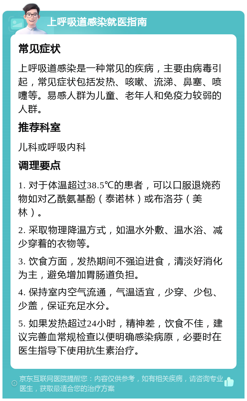 上呼吸道感染就医指南 常见症状 上呼吸道感染是一种常见的疾病，主要由病毒引起，常见症状包括发热、咳嗽、流涕、鼻塞、喷嚏等。易感人群为儿童、老年人和免疫力较弱的人群。 推荐科室 儿科或呼吸内科 调理要点 1. 对于体温超过38.5℃的患者，可以口服退烧药物如对乙酰氨基酚（泰诺林）或布洛芬（美林）。 2. 采取物理降温方式，如温水外敷、温水浴、减少穿着的衣物等。 3. 饮食方面，发热期间不强迫进食，清淡好消化为主，避免增加胃肠道负担。 4. 保持室内空气流通，气温适宜，少穿、少包、少盖，保证充足水分。 5. 如果发热超过24小时，精神差，饮食不佳，建议完善血常规检查以便明确感染病原，必要时在医生指导下使用抗生素治疗。