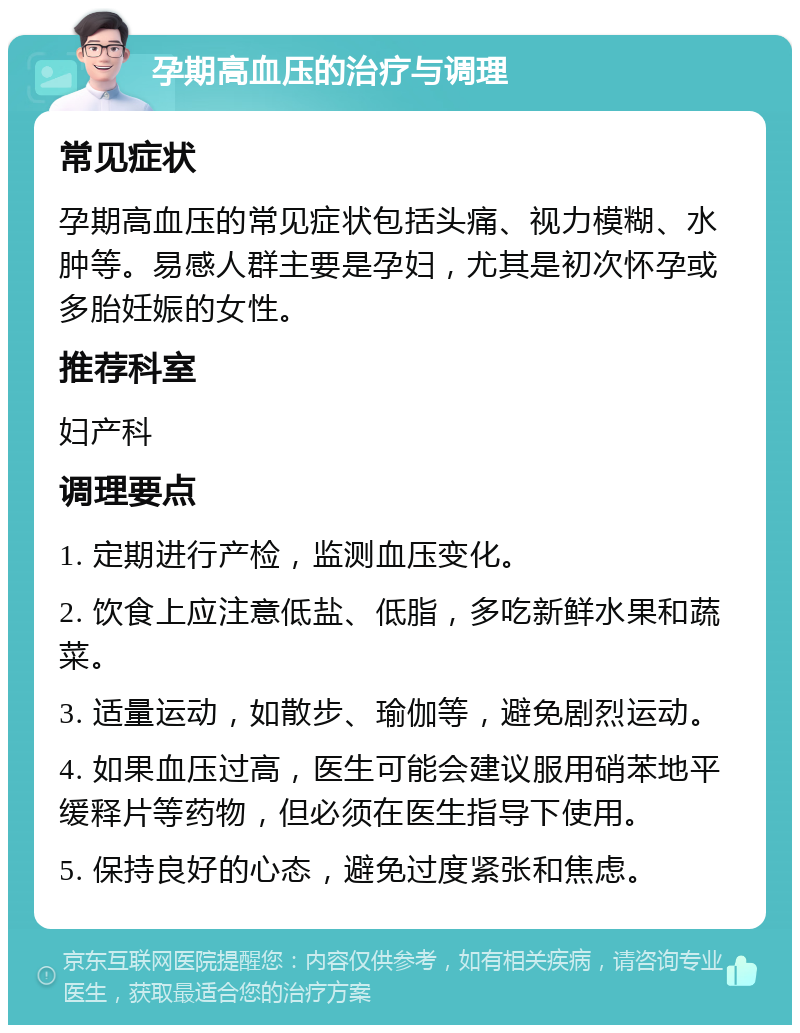 孕期高血压的治疗与调理 常见症状 孕期高血压的常见症状包括头痛、视力模糊、水肿等。易感人群主要是孕妇，尤其是初次怀孕或多胎妊娠的女性。 推荐科室 妇产科 调理要点 1. 定期进行产检，监测血压变化。 2. 饮食上应注意低盐、低脂，多吃新鲜水果和蔬菜。 3. 适量运动，如散步、瑜伽等，避免剧烈运动。 4. 如果血压过高，医生可能会建议服用硝苯地平缓释片等药物，但必须在医生指导下使用。 5. 保持良好的心态，避免过度紧张和焦虑。